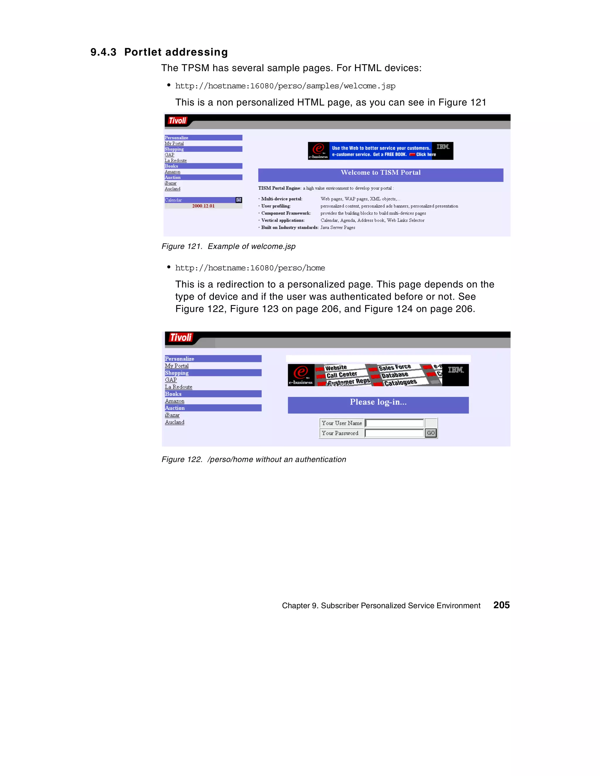 9.4.3 Portlet addressing
            The TPSM has several sample pages. For HTML devices:
             • http://hostname:16080/perso/samples/welcome.jsp
               This is a non personalized HTML page, as you can see in Figure 121




            Figure 121. Example of welcome.jsp

             • http://hostname:16080/perso/home
               This is a redirection to a personalized page. This page depends on the
               type of device and if the user was authenticated before or not. See
               Figure 122, Figure 123 on page 206, and Figure 124 on page 206.




            Figure 122. /perso/home without an authentication




                                            Chapter 9. Subscriber Personalized Service Environment   205
 