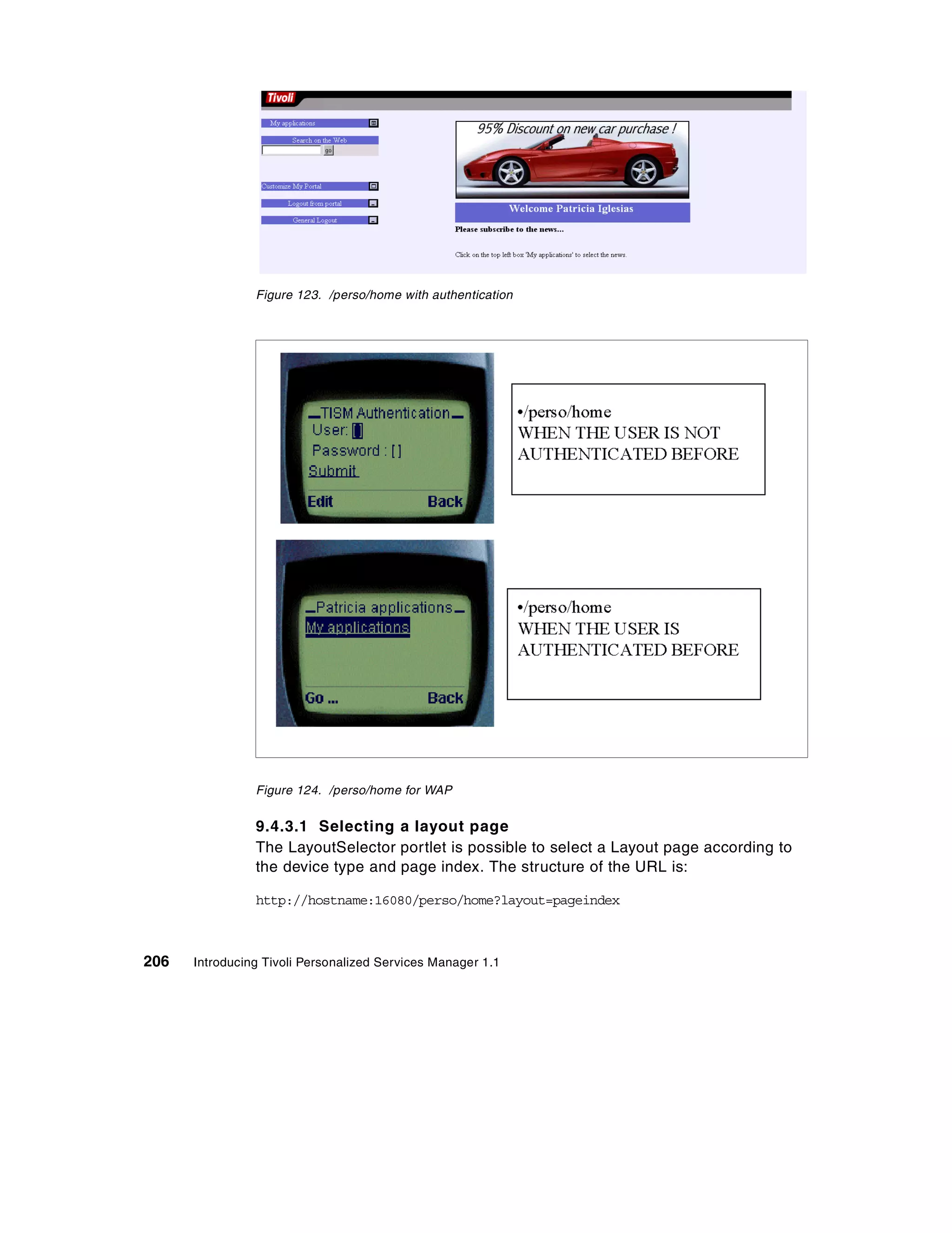 Figure 123. /perso/home with authentication




                Figure 124. /perso/home for WAP


                9.4.3.1 Selecting a layout page
                The LayoutSelector portlet is possible to select a Layout page according to
                the device type and page index. The structure of the URL is:

                http://hostname:16080/perso/home?layout=pageindex



206   Introducing Tivoli Personalized Services Manager 1.1
 