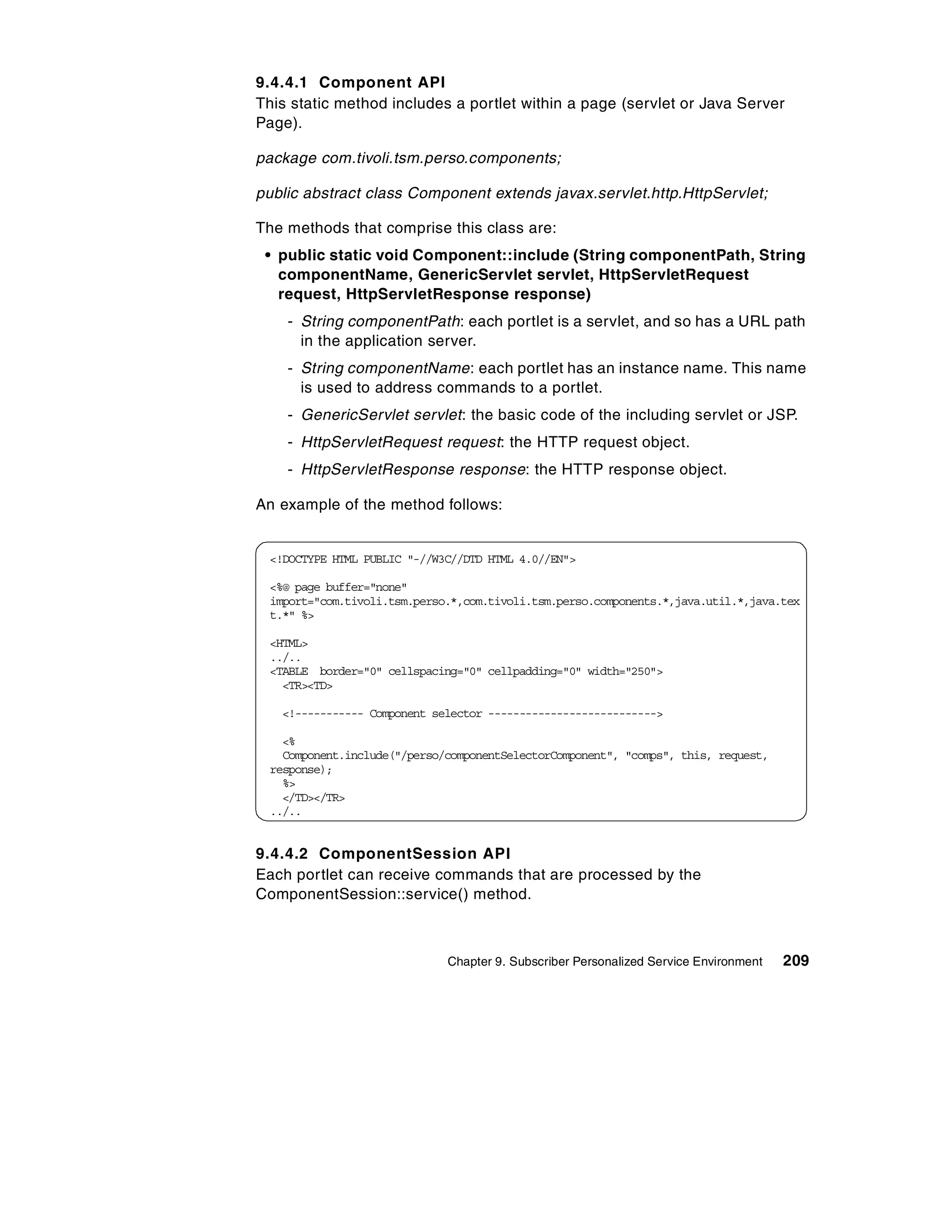 9.4.4.1 Component API
This static method includes a portlet within a page (servlet or Java Server
Page).

package com.tivoli.tsm.perso.components;

public abstract class Component extends javax.servlet.http.HttpServlet;

The methods that comprise this class are:
 • public static void Component::include (String componentPath, String
   componentName, GenericServlet servlet, HttpServletRequest
   request, HttpServletResponse response)
    - String componentPath: each portlet is a servlet, and so has a URL path
      in the application server.
    - String componentName: each portlet has an instance name. This name
      is used to address commands to a portlet.
    - GenericServlet servlet: the basic code of the including servlet or JSP.
    - HttpServletRequest request: the HTTP request object.
    - HttpServletResponse response: the HTTP response object.

An example of the method follows:


 <!DOCTYPE HTML PUBLIC "-//W3C//DTD HTML 4.0//EN">

 <%@ page buffer="none"
 import="com.tivoli.tsm.perso.*,com.tivoli.tsm.perso.components.*,java.util.*,java.tex
 t.*" %>

 <HTML>
 ../..
 <TABLE border="0" cellspacing="0" cellpadding="0" width="250">
   <TR><TD>

   <!----------- Component selector --------------------------->

   <%
   Component.include("/perso/componentSelectorComponent", "comps", this, request,
 response);
   %>
   </TD></TR>
 ../..


9.4.4.2 ComponentSession API
Each portlet can receive commands that are processed by the
ComponentSession::service() method.



                             Chapter 9. Subscriber Personalized Service Environment   209
 