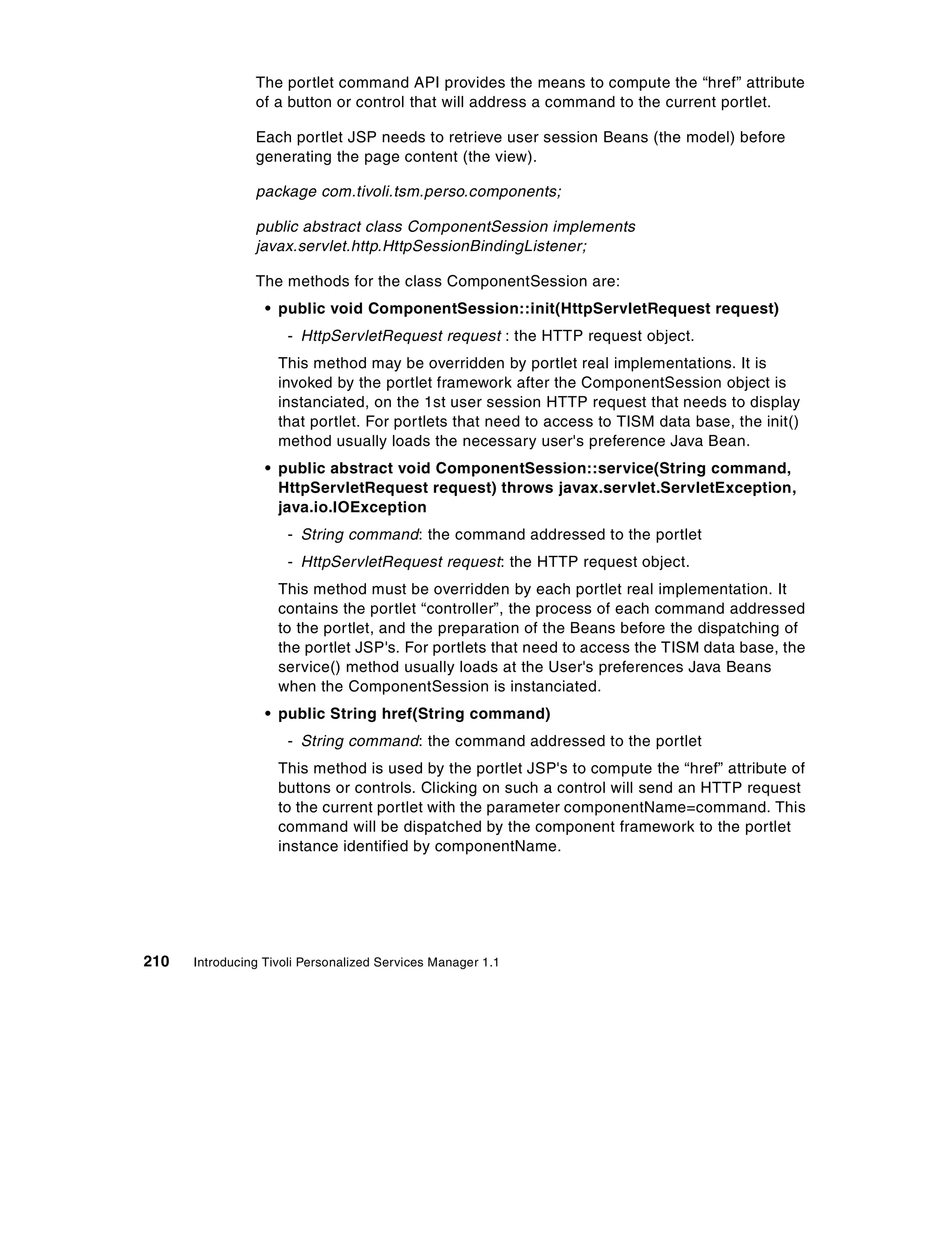The portlet command API provides the means to compute the “href” attribute
                of a button or control that will address a command to the current portlet.

                Each portlet JSP needs to retrieve user session Beans (the model) before
                generating the page content (the view).

                package com.tivoli.tsm.perso.components;

                public abstract class ComponentSession implements
                javax.servlet.http.HttpSessionBindingListener;

                The methods for the class ComponentSession are:
                  • public void ComponentSession::init(HttpServletRequest request)
                     - HttpServletRequest request : the HTTP request object.
                    This method may be overridden by portlet real implementations. It is
                    invoked by the portlet framework after the ComponentSession object is
                    instanciated, on the 1st user session HTTP request that needs to display
                    that portlet. For portlets that need to access to TISM data base, the init()
                    method usually loads the necessary user's preference Java Bean.
                  • public abstract void ComponentSession::service(String command,
                    HttpServletRequest request) throws javax.servlet.ServletException,
                    java.io.IOException
                     - String command: the command addressed to the portlet
                     - HttpServletRequest request: the HTTP request object.
                    This method must be overridden by each portlet real implementation. It
                    contains the portlet “controller”, the process of each command addressed
                    to the portlet, and the preparation of the Beans before the dispatching of
                    the portlet JSP's. For portlets that need to access the TISM data base, the
                    service() method usually loads at the User's preferences Java Beans
                    when the ComponentSession is instanciated.
                  • public String href(String command)
                     - String command: the command addressed to the portlet
                    This method is used by the portlet JSP's to compute the “href” attribute of
                    buttons or controls. Clicking on such a control will send an HTTP request
                    to the current portlet with the parameter componentName=command. This
                    command will be dispatched by the component framework to the portlet
                    instance identified by componentName.




210   Introducing Tivoli Personalized Services Manager 1.1
 