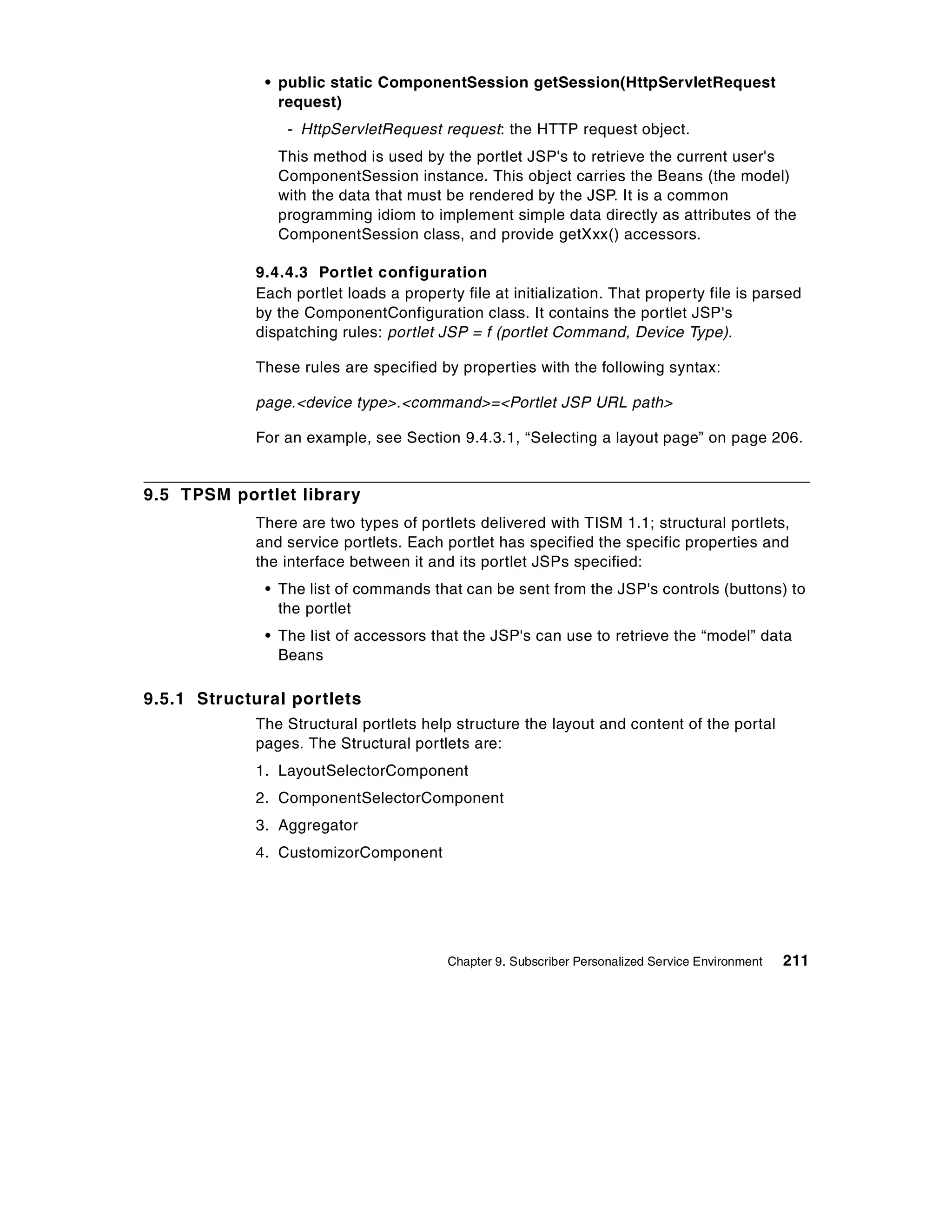 • public static ComponentSession getSession(HttpServletRequest
               request)
                - HttpServletRequest request: the HTTP request object.
               This method is used by the portlet JSP's to retrieve the current user's
               ComponentSession instance. This object carries the Beans (the model)
               with the data that must be rendered by the JSP. It is a common
               programming idiom to implement simple data directly as attributes of the
               ComponentSession class, and provide getXxx() accessors.

            9.4.4.3 Portlet configuration
            Each portlet loads a property file at initialization. That property file is parsed
            by the ComponentConfiguration class. It contains the portlet JSP's
            dispatching rules: portlet JSP = f (portlet Command, Device Type).

            These rules are specified by properties with the following syntax:

            page.<device type>.<command>=<Portlet JSP URL path>

            For an example, see Section 9.4.3.1, “Selecting a layout page” on page 206.


9.5 TPSM portlet library
            There are two types of portlets delivered with TISM 1.1; structural portlets,
            and service portlets. Each portlet has specified the specific properties and
            the interface between it and its portlet JSPs specified:
             • The list of commands that can be sent from the JSP's controls (buttons) to
               the portlet
             • The list of accessors that the JSP's can use to retrieve the “model” data
               Beans

9.5.1 Structural portlets
            The Structural portlets help structure the layout and content of the portal
            pages. The Structural portlets are:
            1. LayoutSelectorComponent
            2. ComponentSelectorComponent
            3. Aggregator
            4. CustomizorComponent




                                        Chapter 9. Subscriber Personalized Service Environment   211
 