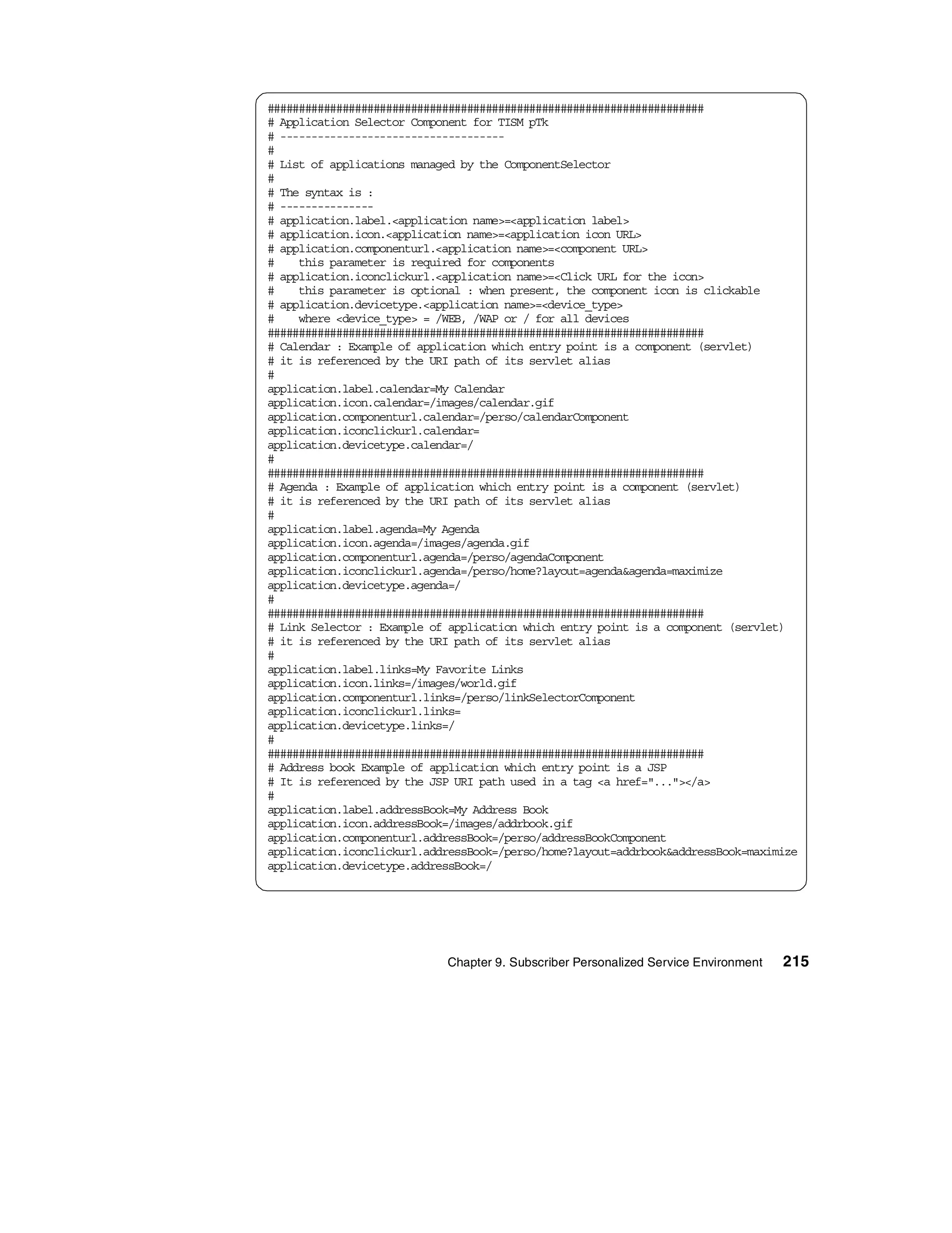 ######################################################################
# Application Selector Component for TISM pTk
# ------------------------------------
#
# List of applications managed by the ComponentSelector
#
# The syntax is :
# ---------------
# application.label.<application name>=<application label>
# application.icon.<application name>=<application icon URL>
# application.componenturl.<application name>=<component URL>
#    this parameter is required for components
# application.iconclickurl.<application name>=<Click URL for the icon>
#    this parameter is optional : when present, the component icon is clickable
# application.devicetype.<application name>=<device_type>
#    where <device_type> = /WEB, /WAP or / for all devices
######################################################################
# Calendar : Example of application which entry point is a component (servlet)
# it is referenced by the URI path of its servlet alias
#
application.label.calendar=My Calendar
application.icon.calendar=/images/calendar.gif
application.componenturl.calendar=/perso/calendarComponent
application.iconclickurl.calendar=
application.devicetype.calendar=/
#
######################################################################
# Agenda : Example of application which entry point is a component (servlet)
# it is referenced by the URI path of its servlet alias
#
application.label.agenda=My Agenda
application.icon.agenda=/images/agenda.gif
application.componenturl.agenda=/perso/agendaComponent
application.iconclickurl.agenda=/perso/home?layout=agenda&agenda=maximize
application.devicetype.agenda=/
#
######################################################################
# Link Selector : Example of application which entry point is a component (servlet)
# it is referenced by the URI path of its servlet alias
#
application.label.links=My Favorite Links
application.icon.links=/images/world.gif
application.componenturl.links=/perso/linkSelectorComponent
application.iconclickurl.links=
application.devicetype.links=/
#
######################################################################
# Address book Example of application which entry point is a JSP
# It is referenced by the JSP URI path used in a tag <a href="..."></a>
#
application.label.addressBook=My Address Book
application.icon.addressBook=/images/addrbook.gif
application.componenturl.addressBook=/perso/addressBookComponent
application.iconclickurl.addressBook=/perso/home?layout=addrbook&addressBook=maximize
application.devicetype.addressBook=/




                            Chapter 9. Subscriber Personalized Service Environment   215
 