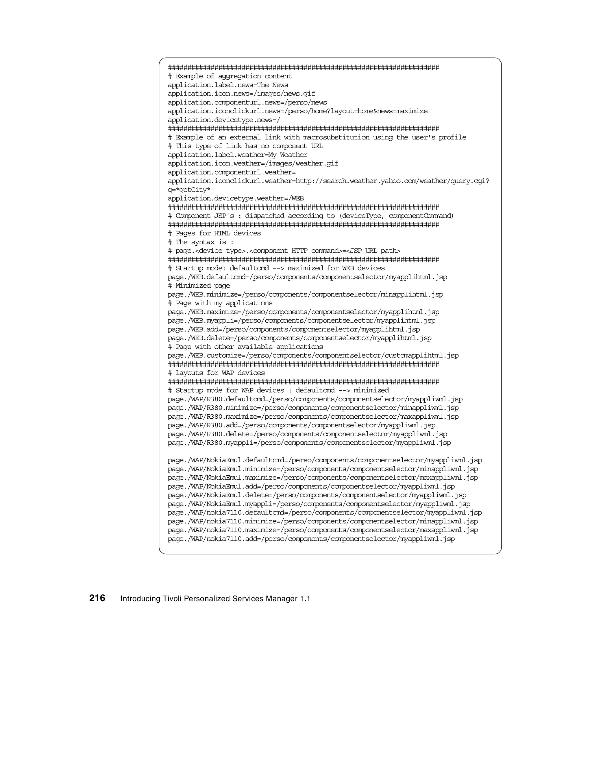 ######################################################################
                  # Example of aggregation content
                  application.label.news=The News
                  application.icon.news=/images/news.gif
                  application.componenturl.news=/perso/news
                  application.iconclickurl.news=/perso/home?layout=home&news=maximize
                  application.devicetype.news=/
                  ######################################################################
                  # Example of an external link with macrosubstitution using the user's profile
                  # This type of link has no component URL
                  application.label.weather=My Weather
                  application.icon.weather=/images/weather.gif
                  application.componenturl.weather=
                  application.iconclickurl.weather=http://search.weather.yahoo.com/weather/query.cgi?
                  q=*getCity*
                  application.devicetype.weather=/WEB
                  ######################################################################
                  # Component JSP's : dispatched according to (deviceType, componentCommand)
                  ######################################################################
                  # Pages for HTML devices
                  # The syntax is :
                  # page.<device type>.<component HTTP command>=<JSP URL path>
                  ######################################################################
                  # Startup mode: defaultcmd --> maximized for WEB devices
                  page./WEB.defaultcmd=/perso/components/componentselector/myapplihtml.jsp
                  # Minimized page
                  page./WEB.minimize=/perso/components/componentselector/minapplihtml.jsp
                  # Page with my applications
                  page./WEB.maximize=/perso/components/componentselector/myapplihtml.jsp
                  page./WEB.myappli=/perso/components/componentselector/myapplihtml.jsp
                  page./WEB.add=/perso/components/componentselector/myapplihtml.jsp
                  page./WEB.delete=/perso/components/componentselector/myapplihtml.jsp
                  # Page with other available applications
                  page./WEB.customize=/perso/components/componentselector/customapplihtml.jsp
                  ######################################################################
                  # layouts for WAP devices
                  ######################################################################
                  # Startup mode for WAP devices : defaultcmd --> minimized
                  page./WAP/R380.defaultcmd=/perso/components/componentselector/myappliwml.jsp
                  page./WAP/R380.minimize=/perso/components/componentselector/minappliwml.jsp
                  page./WAP/R380.maximize=/perso/components/componentselector/maxappliwml.jsp
                  page./WAP/R380.add=/perso/components/componentselector/myappliwml.jsp
                  page./WAP/R380.delete=/perso/components/componentselector/myappliwml.jsp
                  page./WAP/R380.myappli=/perso/components/componentselector/myappliwml.jsp

                  page./WAP/NokiaEmul.defaultcmd=/perso/components/componentselector/myappliwml.jsp
                  page./WAP/NokiaEmul.minimize=/perso/components/componentselector/minappliwml.jsp
                  page./WAP/NokiaEmul.maximize=/perso/components/componentselector/maxappliwml.jsp
                  page./WAP/NokiaEmul.add=/perso/components/componentselector/myappliwml.jsp
                  page./WAP/NokiaEmul.delete=/perso/components/componentselector/myappliwml.jsp
                  page./WAP/NokiaEmul.myappli=/perso/components/componentselector/myappliwml.jsp
                  page./WAP/nokia7110.defaultcmd=/perso/components/componentselector/myappliwml.jsp
                  page./WAP/nokia7110.minimize=/perso/components/componentselector/minappliwml.jsp
                  page./WAP/nokia7110.maximize=/perso/components/componentselector/maxappliwml.jsp
                  page./WAP/nokia7110.add=/perso/components/componentselector/myappliwml.jsp




216   Introducing Tivoli Personalized Services Manager 1.1
 