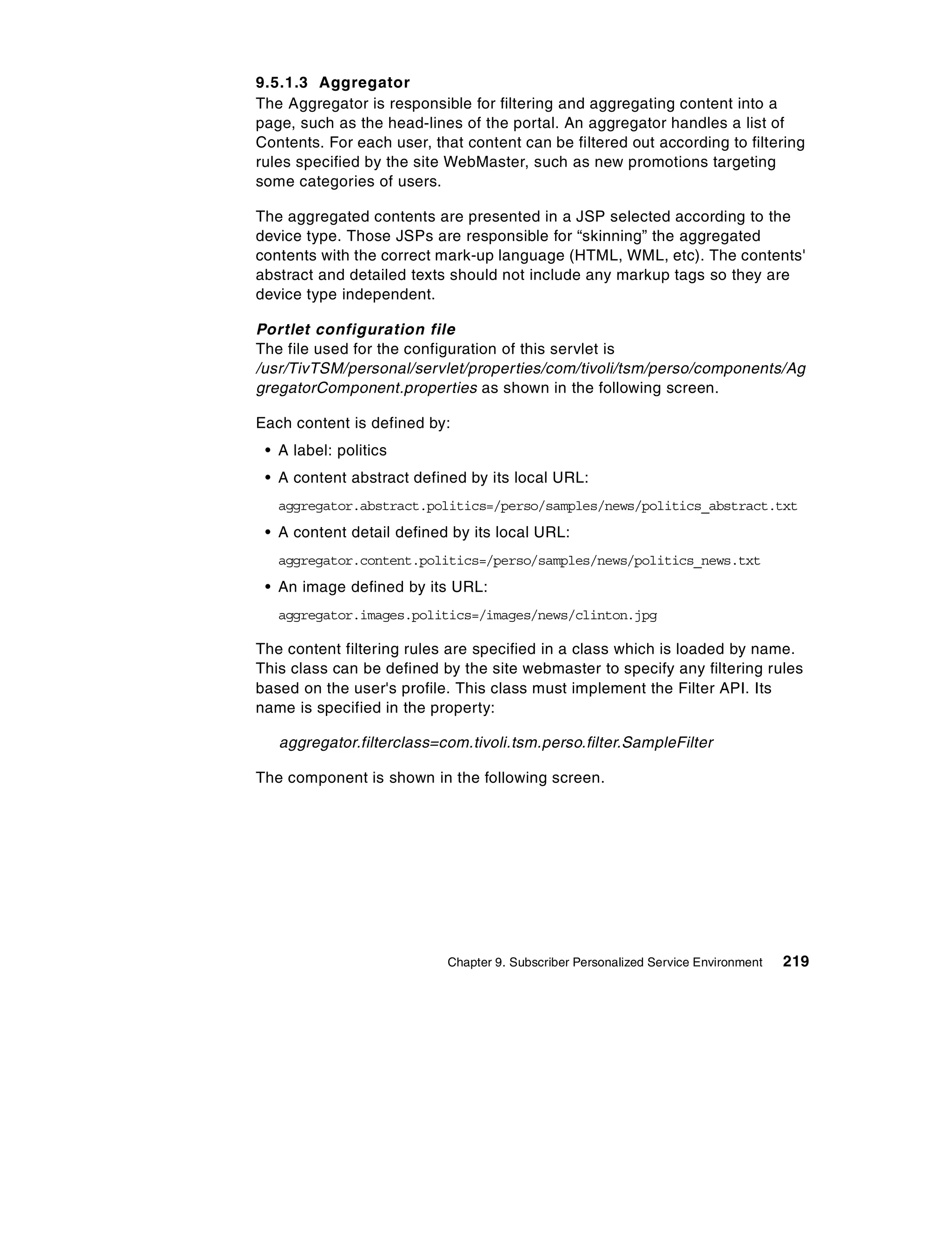 9.5.1.3 Aggregator
The Aggregator is responsible for filtering and aggregating content into a
page, such as the head-lines of the portal. An aggregator handles a list of
Contents. For each user, that content can be filtered out according to filtering
rules specified by the site WebMaster, such as new promotions targeting
some categories of users.

The aggregated contents are presented in a JSP selected according to the
device type. Those JSPs are responsible for “skinning” the aggregated
contents with the correct mark-up language (HTML, WML, etc). The contents'
abstract and detailed texts should not include any markup tags so they are
device type independent.

Portlet configuration file
The file used for the configuration of this servlet is
/usr/TivTSM/personal/servlet/properties/com/tivoli/tsm/perso/components/Ag
gregatorComponent.properties as shown in the following screen.

Each content is defined by:
 • A label: politics
 • A content abstract defined by its local URL:
   aggregator.abstract.politics=/perso/samples/news/politics_abstract.txt
 • A content detail defined by its local URL:
   aggregator.content.politics=/perso/samples/news/politics_news.txt
 • An image defined by its URL:
   aggregator.images.politics=/images/news/clinton.jpg

The content filtering rules are specified in a class which is loaded by name.
This class can be defined by the site webmaster to specify any filtering rules
based on the user's profile. This class must implement the Filter API. Its
name is specified in the property:

   aggregator.filterclass=com.tivoli.tsm.perso.filter.SampleFilter

The component is shown in the following screen.




                           Chapter 9. Subscriber Personalized Service Environment   219
 