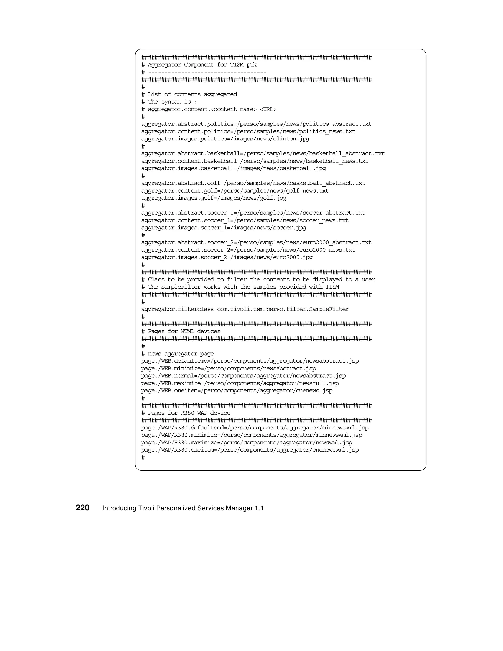 ######################################################################
                  # Aggregator Component for TISM pTk
                  # ------------------------------------
                  ######################################################################
                  #
                  # List of contents aggregated
                  # The syntax is :
                  # aggregator.content.<content name>=<URL>
                  #
                  aggregator.abstract.politics=/perso/samples/news/politics_abstract.txt
                  aggregator.content.politics=/perso/samples/news/politics_news.txt
                  aggregator.images.politics=/images/news/clinton.jpg
                  #
                  aggregator.abstract.basketball=/perso/samples/news/basketball_abstract.txt
                  aggregator.content.basketball=/perso/samples/news/basketball_news.txt
                  aggregator.images.basketball=/images/news/basketball.jpg
                  #
                  aggregator.abstract.golf=/perso/samples/news/basketball_abstract.txt
                  aggregator.content.golf=/perso/samples/news/golf_news.txt
                  aggregator.images.golf=/images/news/golf.jpg
                  #
                  aggregator.abstract.soccer_1=/perso/samples/news/soccer_abstract.txt
                  aggregator.content.soccer_1=/perso/samples/news/soccer_news.txt
                  aggregator.images.soccer_1=/images/news/soccer.jpg
                  #
                  aggregator.abstract.soccer_2=/perso/samples/news/euro2000_abstract.txt
                  aggregator.content.soccer_2=/perso/samples/news/euro2000_news.txt
                  aggregator.images.soccer_2=/images/news/euro2000.jpg
                  #
                  ######################################################################
                  # Class to be provided to filter the contents to be displayed to a user
                  # The SampleFilter works with the samples provided with TISM
                  ######################################################################
                  #
                  aggregator.filterclass=com.tivoli.tsm.perso.filter.SampleFilter
                  #
                  ######################################################################
                  # Pages for HTML devices
                  ######################################################################
                  #
                  # news aggregator page
                  page./WEB.defaultcmd=/perso/components/aggregator/newsabstract.jsp
                  page./WEB.minimize=/perso/components/newsabstract.jsp
                  page./WEB.normal=/perso/components/aggregator/newsabstract.jsp
                  page./WEB.maximize=/perso/components/aggregator/newsfull.jsp
                  page./WEB.oneitem=/perso/components/aggregator/onenews.jsp
                  #
                  ######################################################################
                  # Pages for R380 WAP device
                  ######################################################################
                  page./WAP/R380.defaultcmd=/perso/components/aggregator/minnewswml.jsp
                  page./WAP/R380.minimize=/perso/components/aggregator/minnewswml.jsp
                  page./WAP/R380.maximize=/perso/components/aggregator/newswml.jsp
                  page./WAP/R380.oneitem=/perso/components/aggregator/onenewswml.jsp
                  #




220   Introducing Tivoli Personalized Services Manager 1.1
 