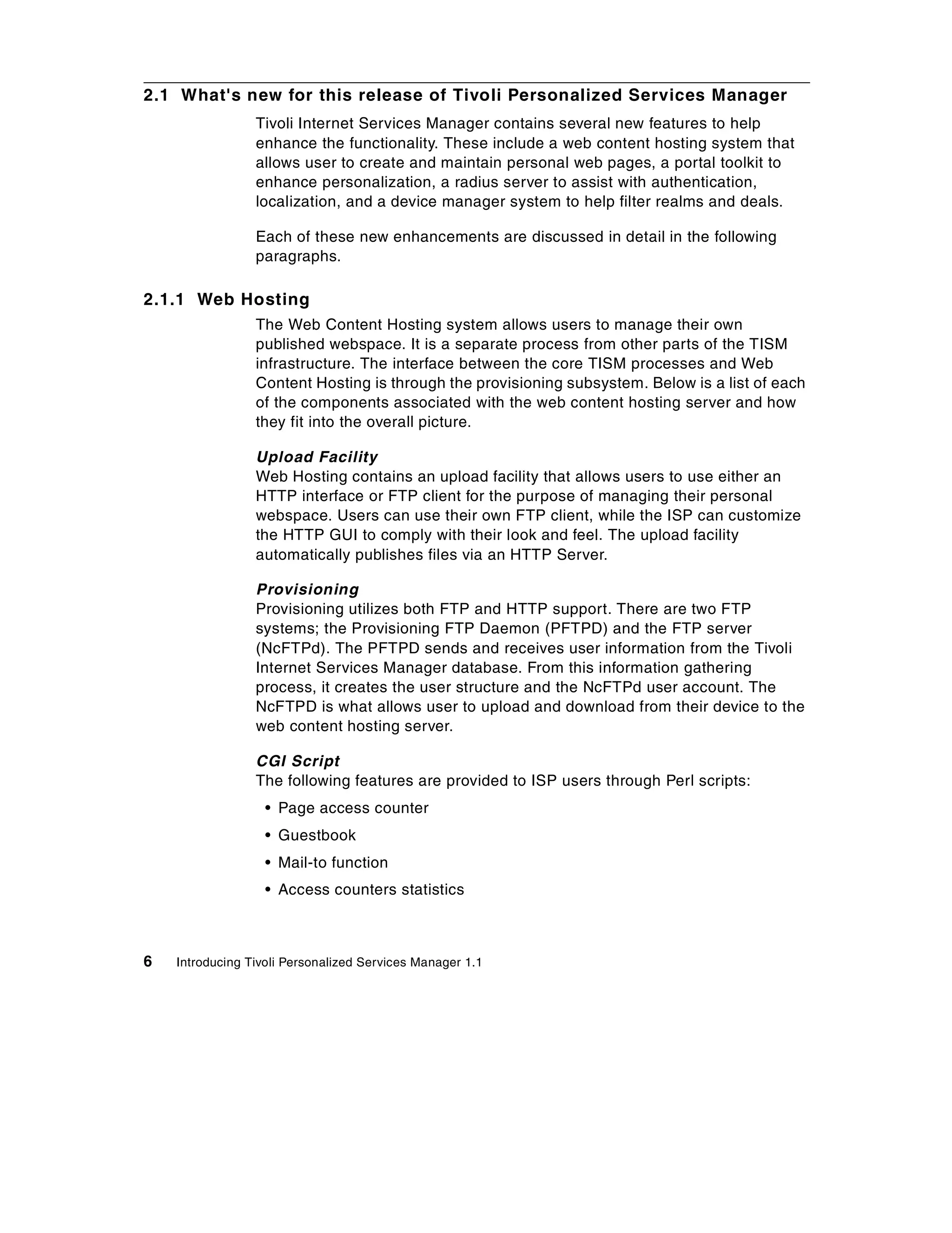 2.1 What's new for this release of Tivoli Personalized Services Manager
                 Tivoli Internet Services Manager contains several new features to help
                 enhance the functionality. These include a web content hosting system that
                 allows user to create and maintain personal web pages, a portal toolkit to
                 enhance personalization, a radius server to assist with authentication,
                 localization, and a device manager system to help filter realms and deals.

                 Each of these new enhancements are discussed in detail in the following
                 paragraphs.

2.1.1 Web Hosting
                 The Web Content Hosting system allows users to manage their own
                 published webspace. It is a separate process from other parts of the TISM
                 infrastructure. The interface between the core TISM processes and Web
                 Content Hosting is through the provisioning subsystem. Below is a list of each
                 of the components associated with the web content hosting server and how
                 they fit into the overall picture.

                 Upload Facility
                 Web Hosting contains an upload facility that allows users to use either an
                 HTTP interface or FTP client for the purpose of managing their personal
                 webspace. Users can use their own FTP client, while the ISP can customize
                 the HTTP GUI to comply with their look and feel. The upload facility
                 automatically publishes files via an HTTP Server.

                 Provisioning
                 Provisioning utilizes both FTP and HTTP support. There are two FTP
                 systems; the Provisioning FTP Daemon (PFTPD) and the FTP server
                 (NcFTPd). The PFTPD sends and receives user information from the Tivoli
                 Internet Services Manager database. From this information gathering
                 process, it creates the user structure and the NcFTPd user account. The
                 NcFTPD is what allows user to upload and download from their device to the
                 web content hosting server.

                 CGI Script
                 The following features are provided to ISP users through Perl scripts:
                   • Page access counter
                   • Guestbook
                   • Mail-to function
                   • Access counters statistics



6   Introducing Tivoli Personalized Services Manager 1.1
 