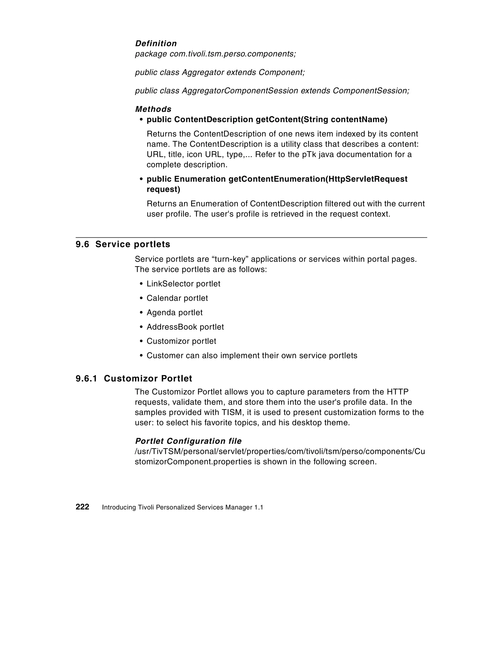 Definition
                package com.tivoli.tsm.perso.components;

                public class Aggregator extends Component;

                public class AggregatorComponentSession extends ComponentSession;

                Methods
                 • public ContentDescription getContent(String contentName)
                    Returns the ContentDescription of one news item indexed by its content
                    name. The ContentDescription is a utility class that describes a content:
                    URL, title, icon URL, type,... Refer to the pTk java documentation for a
                    complete description.
                  • public Enumeration getContentEnumeration(HttpServletRequest
                    request)
                    Returns an Enumeration of ContentDescription filtered out with the current
                    user profile. The user's profile is retrieved in the request context.


9.6 Service portlets
                Service portlets are “turn-key” applications or services within portal pages.
                The service portlets are as follows:
                  • LinkSelector portlet
                  • Calendar portlet
                  • Agenda portlet
                  • AddressBook portlet
                  • Customizor portlet
                  • Customer can also implement their own service portlets

9.6.1 Customizor Portlet
                The Customizor Portlet allows you to capture parameters from the HTTP
                requests, validate them, and store them into the user's profile data. In the
                samples provided with TISM, it is used to present customization forms to the
                user: to select his favorite topics, and his desktop theme.

                Portlet Configuration file
                /usr/TivTSM/personal/servlet/properties/com/tivoli/tsm/perso/components/Cu
                stomizorComponent.properties is shown in the following screen.




222   Introducing Tivoli Personalized Services Manager 1.1
 