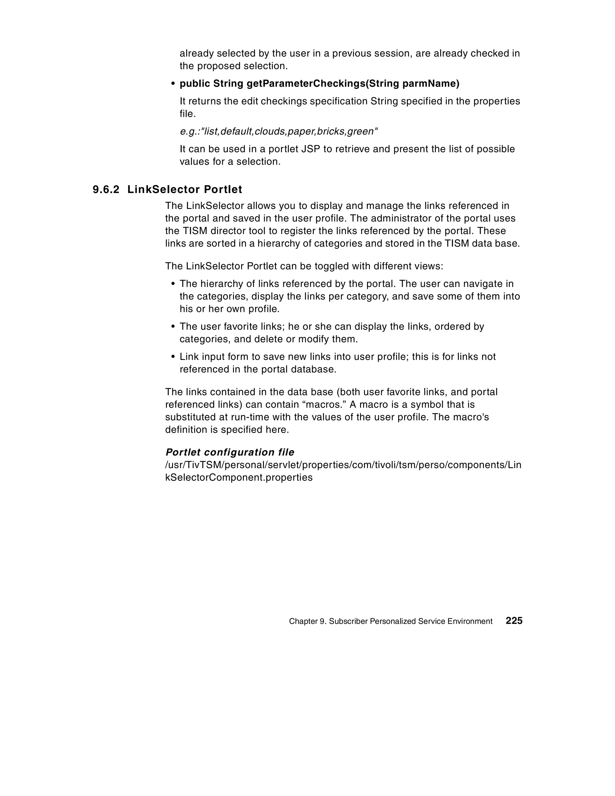 already selected by the user in a previous session, are already checked in
               the proposed selection.
             • public String getParameterCheckings(String parmName)
               It returns the edit checkings specification String specified in the properties
               file.
               e.g.:"list,default,clouds,paper,bricks,green"
               It can be used in a portlet JSP to retrieve and present the list of possible
               values for a selection.

9.6.2 LinkSelector Portlet
            The LinkSelector allows you to display and manage the links referenced in
            the portal and saved in the user profile. The administrator of the portal uses
            the TISM director tool to register the links referenced by the portal. These
            links are sorted in a hierarchy of categories and stored in the TISM data base.

            The LinkSelector Portlet can be toggled with different views:
             • The hierarchy of links referenced by the portal. The user can navigate in
               the categories, display the links per category, and save some of them into
               his or her own profile.
             • The user favorite links; he or she can display the links, ordered by
               categories, and delete or modify them.
             • Link input form to save new links into user profile; this is for links not
               referenced in the portal database.

            The links contained in the data base (both user favorite links, and portal
            referenced links) can contain “macros.” A macro is a symbol that is
            substituted at run-time with the values of the user profile. The macro's
            definition is specified here.

            Portlet configuration file
            /usr/TivTSM/personal/servlet/properties/com/tivoli/tsm/perso/components/Lin
            kSelectorComponent.properties




                                        Chapter 9. Subscriber Personalized Service Environment   225
 