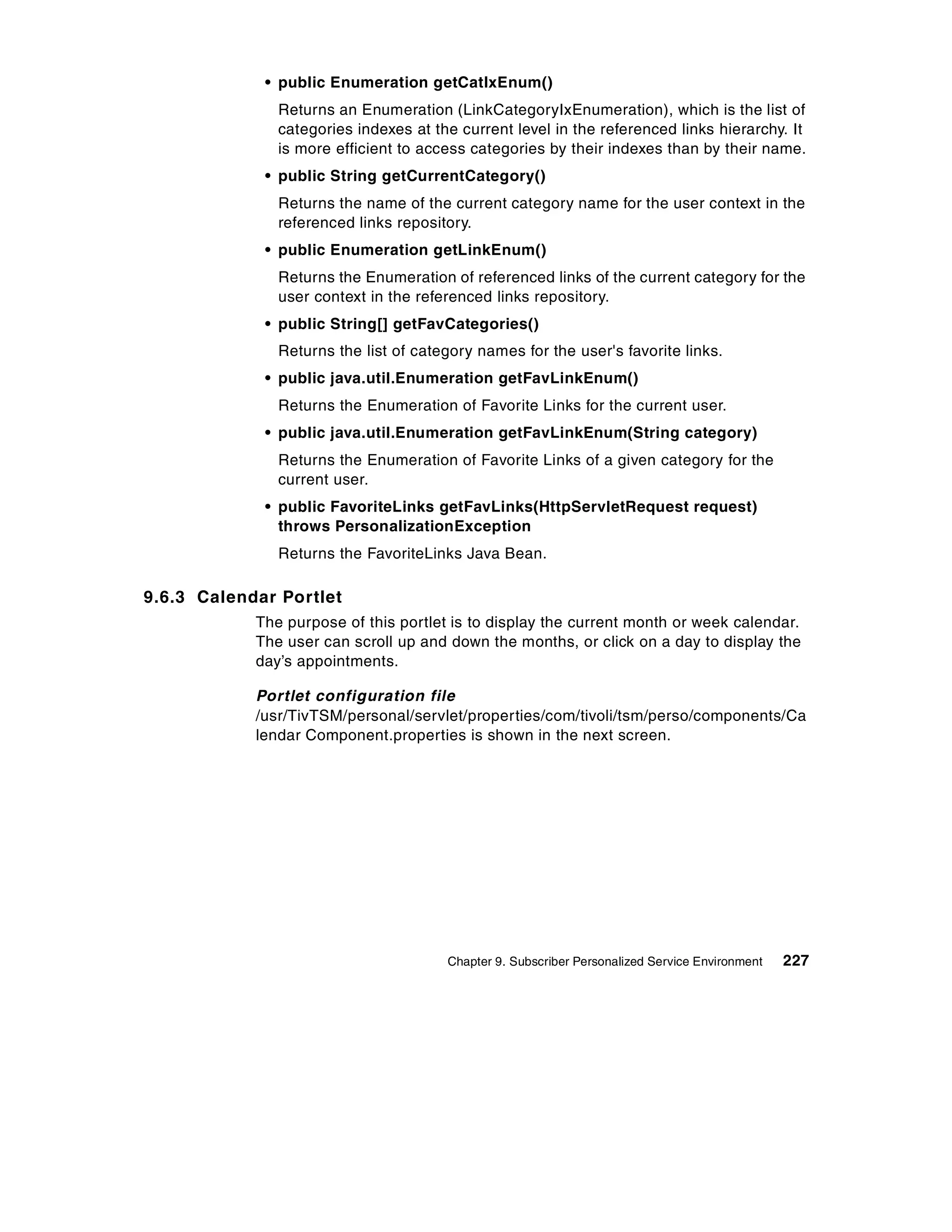 • public Enumeration getCatIxEnum()
               Returns an Enumeration (LinkCategoryIxEnumeration), which is the list of
               categories indexes at the current level in the referenced links hierarchy. It
               is more efficient to access categories by their indexes than by their name.
             • public String getCurrentCategory()
               Returns the name of the current category name for the user context in the
               referenced links repository.
             • public Enumeration getLinkEnum()
               Returns the Enumeration of referenced links of the current category for the
               user context in the referenced links repository.
             • public String[] getFavCategories()
               Returns the list of category names for the user's favorite links.
             • public java.util.Enumeration getFavLinkEnum()
               Returns the Enumeration of Favorite Links for the current user.
             • public java.util.Enumeration getFavLinkEnum(String category)
               Returns the Enumeration of Favorite Links of a given category for the
               current user.
             • public FavoriteLinks getFavLinks(HttpServletRequest request)
               throws PersonalizationException
               Returns the FavoriteLinks Java Bean.

9.6.3 Calendar Portlet
            The purpose of this portlet is to display the current month or week calendar.
            The user can scroll up and down the months, or click on a day to display the
            day’s appointments.

            Portlet configuration file
            /usr/TivTSM/personal/servlet/properties/com/tivoli/tsm/perso/components/Ca
            lendar Component.properties is shown in the next screen.




                                       Chapter 9. Subscriber Personalized Service Environment   227
 
