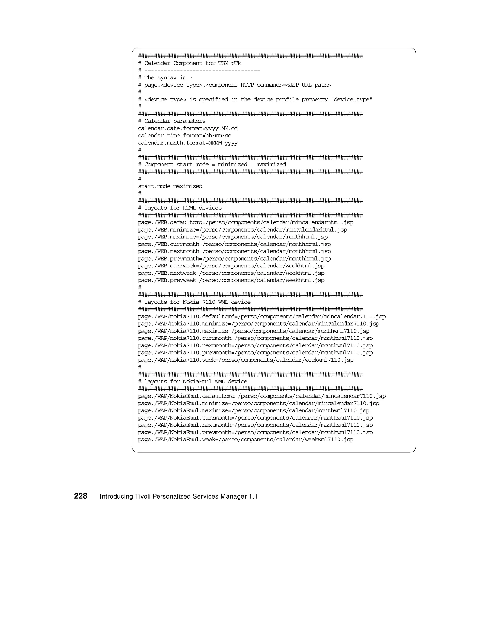 ######################################################################
                  # Calendar Component for TSM pTk
                  # ------------------------------------
                  # The syntax is :
                  # page.<device type>.<component HTTP command>=<JSP URL path>
                  #
                  # <device type> is specified in the device profile property "device.type"
                  #
                  ######################################################################
                  # Calendar parameters
                  calendar.date.format=yyyy.MM.dd
                  calendar.time.format=hh:mm:ss
                  calendar.month.format=MMMM yyyy
                  #
                  ######################################################################
                  # Component start mode = minimized | maximized
                  ######################################################################
                  #
                  start.mode=maximized
                  #
                  ######################################################################
                  # layouts for HTML devices
                  ######################################################################
                  page./WEB.defaultcmd=/perso/components/calendar/mincalendarhtml.jsp
                  page./WEB.minimize=/perso/components/calendar/mincalendarhtml.jsp
                  page./WEB.maximize=/perso/components/calendar/monthhtml.jsp
                  page./WEB.currmonth=/perso/components/calendar/monthhtml.jsp
                  page./WEB.nextmonth=/perso/components/calendar/monthhtml.jsp
                  page./WEB.prevmonth=/perso/components/calendar/monthhtml.jsp
                  page./WEB.currweek=/perso/components/calendar/weekhtml.jsp
                  page./WEB.nextweek=/perso/components/calendar/weekhtml.jsp
                  page./WEB.prevweek=/perso/components/calendar/weekhtml.jsp
                  #
                  ######################################################################
                  # layouts for Nokia 7110 WML device
                  ######################################################################
                  page./WAP/nokia7110.defaultcmd=/perso/components/calendar/mincalendar7110.jsp
                  page./WAP/nokia7110.minimize=/perso/components/calendar/mincalendar7110.jsp
                  page./WAP/nokia7110.maximize=/perso/components/calendar/monthwml7110.jsp
                  page./WAP/nokia7110.currmonth=/perso/components/calendar/monthwml7110.jsp
                  page./WAP/nokia7110.nextmonth=/perso/components/calendar/monthwml7110.jsp
                  page./WAP/nokia7110.prevmonth=/perso/components/calendar/monthwml7110.jsp
                  page./WAP/nokia7110.week=/perso/components/calendar/weekwml7110.jsp
                  #
                  ######################################################################
                  # layouts for NokiaEmul WML device
                  ######################################################################
                  page./WAP/NokiaEmul.defaultcmd=/perso/components/calendar/mincalendar7110.jsp
                  page./WAP/NokiaEmul.minimize=/perso/components/calendar/mincalendar7110.jsp
                  page./WAP/NokiaEmul.maximize=/perso/components/calendar/monthwml7110.jsp
                  page./WAP/NokiaEmul.currmonth=/perso/components/calendar/monthwml7110.jsp
                  page./WAP/NokiaEmul.nextmonth=/perso/components/calendar/monthwml7110.jsp
                  page./WAP/NokiaEmul.prevmonth=/perso/components/calendar/monthwml7110.jsp
                  page./WAP/NokiaEmul.week=/perso/components/calendar/weekwml7110.jsp




228   Introducing Tivoli Personalized Services Manager 1.1
 