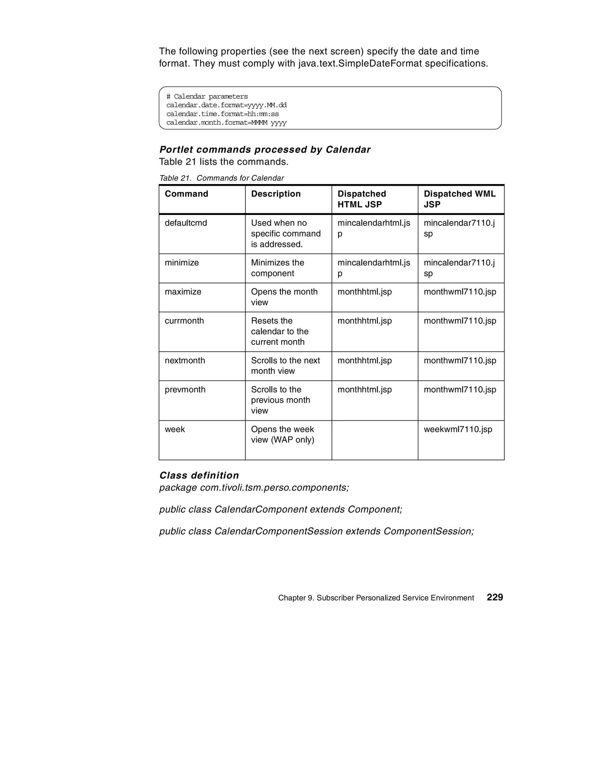 The following properties (see the next screen) specify the date and time
format. They must comply with java.text.SimpleDateFormat specifications.


 # Calendar parameters
 calendar.date.format=yyyy.MM.dd
 calendar.time.format=hh:mm:ss
 calendar.month.format=MMMM yyyy


Portlet commands processed by Calendar
Table 21 lists the commands.
Table 21. Commands for Calendar

 Command              Description            Dispatched              Dispatched WML
                                             HTML JSP                JSP

 defaultcmd           Used when no           mincalendarhtml.js      mincalendar7110.j
                      specific command       p                       sp
                      is addressed.

 minimize             Minimizes the          mincalendarhtml.js      mincalendar7110.j
                      component              p                       sp

 maximize             Opens the month        monthhtml.jsp           monthwml7110.jsp
                      view

 currmonth            Resets the             monthhtml.jsp           monthwml7110.jsp
                      calendar to the
                      current month

 nextmonth            Scrolls to the next    monthhtml.jsp           monthwml7110.jsp
                      month view

 prevmonth            Scrolls to the         monthhtml.jsp           monthwml7110.jsp
                      previous month
                      view

 week                 Opens the week                                 weekwml7110.jsp
                      view (WAP only)



Class definition
package com.tivoli.tsm.perso.components;

public class CalendarComponent extends Component;

public class CalendarComponentSession extends ComponentSession;




                             Chapter 9. Subscriber Personalized Service Environment   229
 