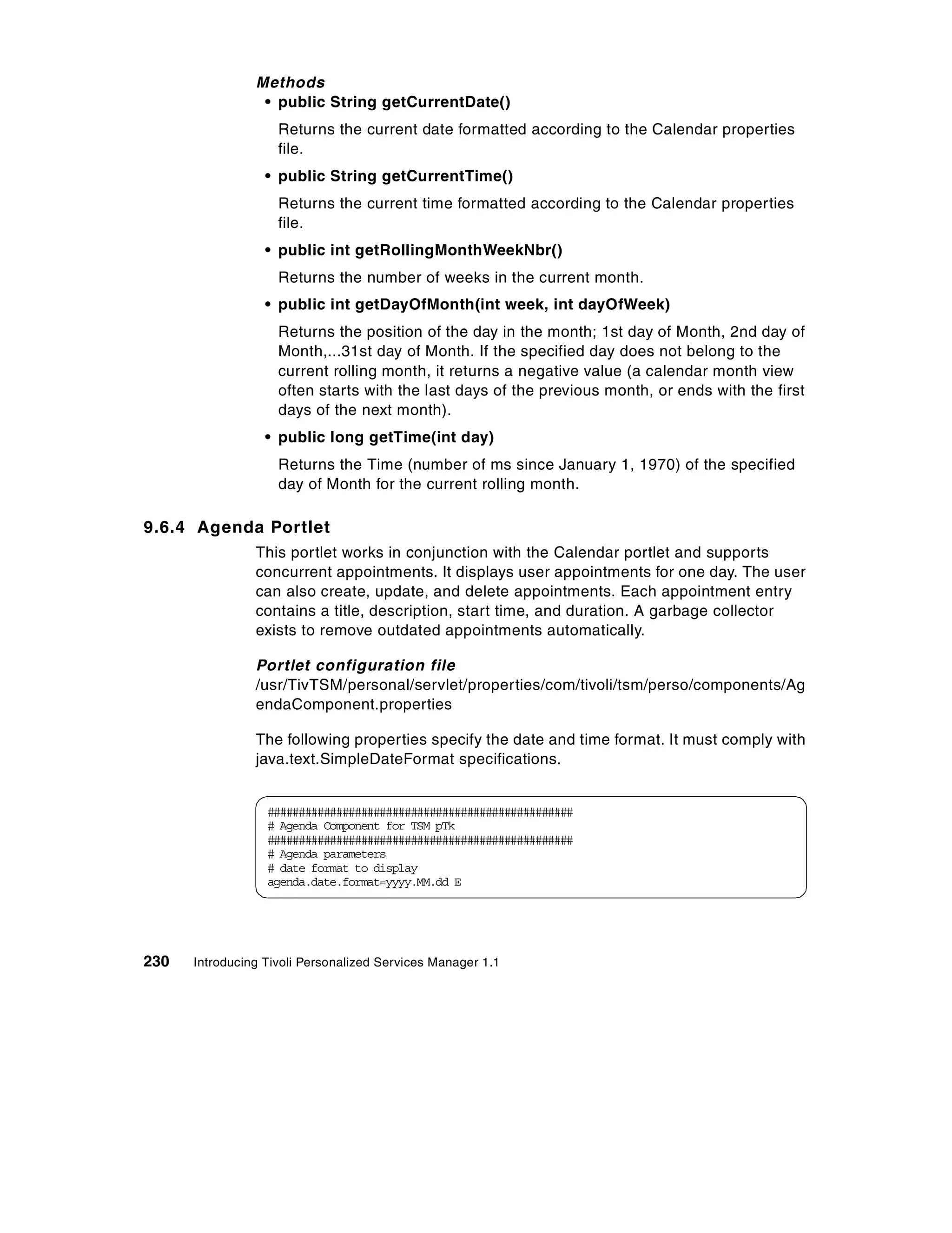 Methods
                 • public String getCurrentDate()
                    Returns the current date formatted according to the Calendar properties
                    file.
                  • public String getCurrentTime()
                    Returns the current time formatted according to the Calendar properties
                    file.
                  • public int getRollingMonthWeekNbr()
                    Returns the number of weeks in the current month.
                  • public int getDayOfMonth(int week, int dayOfWeek)
                    Returns the position of the day in the month; 1st day of Month, 2nd day of
                    Month,...31st day of Month. If the specified day does not belong to the
                    current rolling month, it returns a negative value (a calendar month view
                    often starts with the last days of the previous month, or ends with the first
                    days of the next month).
                  • public long getTime(int day)
                    Returns the Time (number of ms since January 1, 1970) of the specified
                    day of Month for the current rolling month.

9.6.4 Agenda Portlet
                This portlet works in conjunction with the Calendar portlet and supports
                concurrent appointments. It displays user appointments for one day. The user
                can also create, update, and delete appointments. Each appointment entry
                contains a title, description, start time, and duration. A garbage collector
                exists to remove outdated appointments automatically.

                Portlet configuration file
                /usr/TivTSM/personal/servlet/properties/com/tivoli/tsm/perso/components/Ag
                endaComponent.properties

                The following properties specify the date and time format. It must comply with
                java.text.SimpleDateFormat specifications.


                  #################################################
                  # Agenda Component for TSM pTk
                  #################################################
                  # Agenda parameters
                  # date format to display
                  agenda.date.format=yyyy.MM.dd E




230   Introducing Tivoli Personalized Services Manager 1.1
 