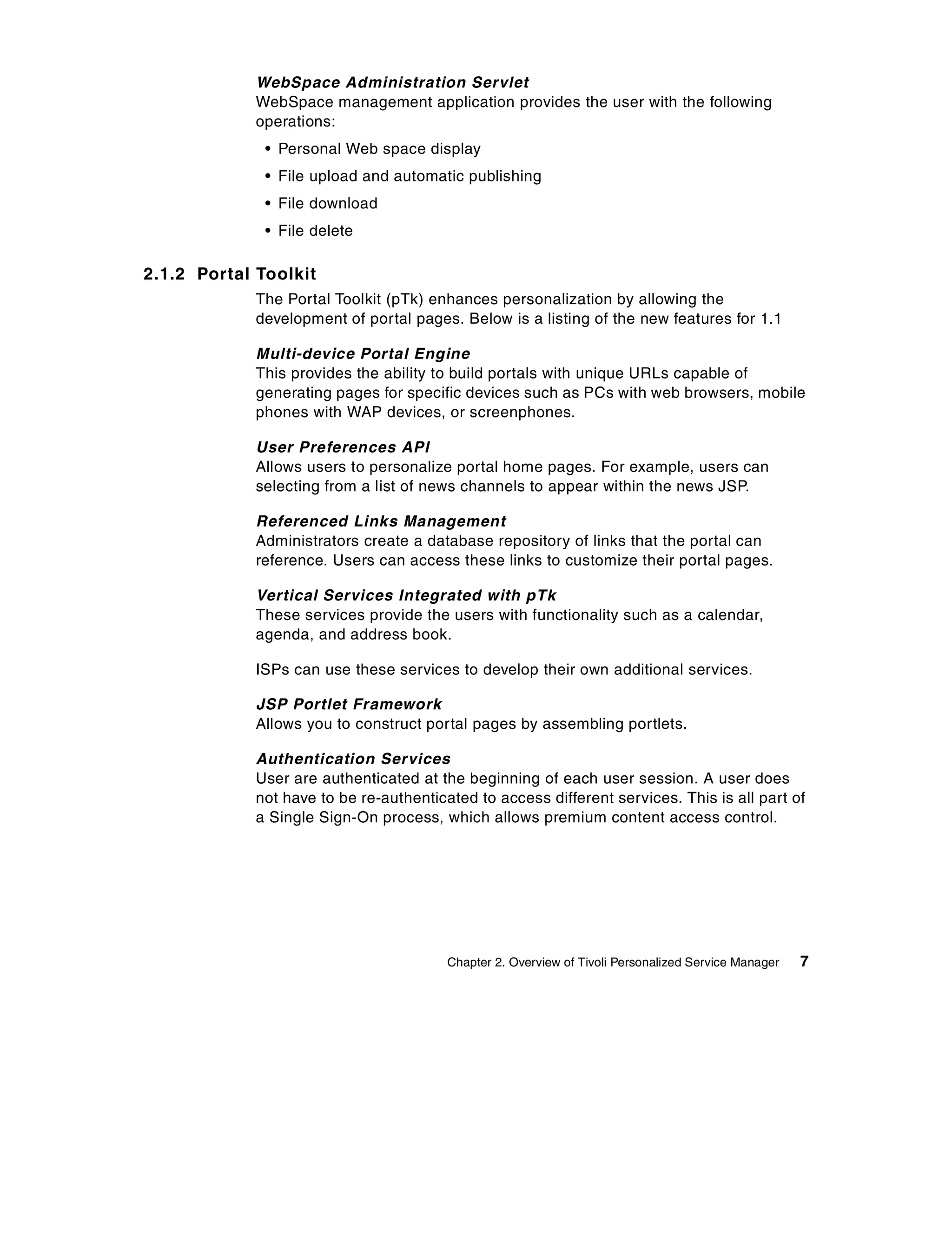 WebSpace Administration Servlet
             WebSpace management application provides the user with the following
             operations:
              • Personal Web space display
              • File upload and automatic publishing
              • File download
              • File delete

2.1.2 Portal Toolkit
             The Portal Toolkit (pTk) enhances personalization by allowing the
             development of portal pages. Below is a listing of the new features for 1.1

             Multi-device Portal Engine
             This provides the ability to build portals with unique URLs capable of
             generating pages for specific devices such as PCs with web browsers, mobile
             phones with WAP devices, or screenphones.

             User Preferences API
             Allows users to personalize portal home pages. For example, users can
             selecting from a list of news channels to appear within the news JSP.

             Referenced Links Management
             Administrators create a database repository of links that the portal can
             reference. Users can access these links to customize their portal pages.

             Vertical Services Integrated with pTk
             These services provide the users with functionality such as a calendar,
             agenda, and address book.

             ISPs can use these services to develop their own additional services.

             JSP Portlet Framework
             Allows you to construct portal pages by assembling portlets.

             Authentication Services
             User are authenticated at the beginning of each user session. A user does
             not have to be re-authenticated to access different services. This is all part of
             a Single Sign-On process, which allows premium content access control.




                                         Chapter 2. Overview of Tivoli Personalized Service Manager   7
 