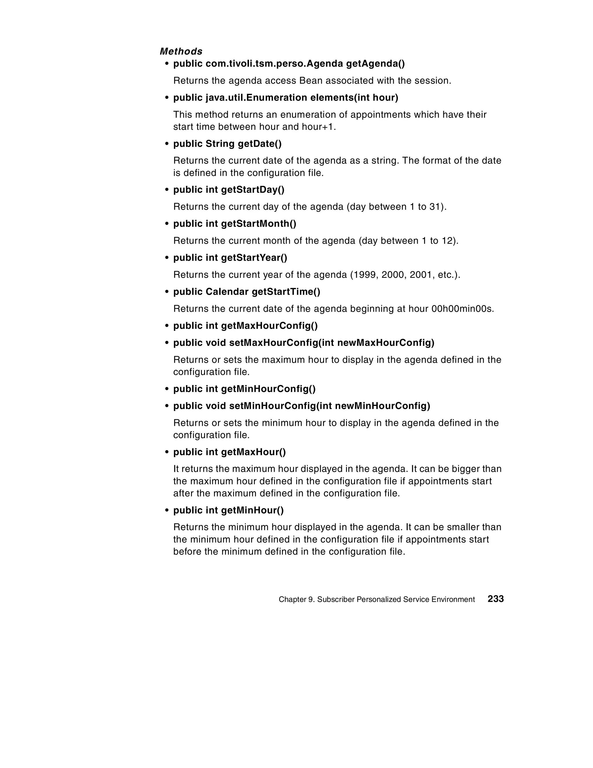 Methods
 • public com.tivoli.tsm.perso.Agenda getAgenda()
  Returns the agenda access Bean associated with the session.
 • public java.util.Enumeration elements(int hour)
  This method returns an enumeration of appointments which have their
  start time between hour and hour+1.
 • public String getDate()
  Returns the current date of the agenda as a string. The format of the date
  is defined in the configuration file.
 • public int getStartDay()
  Returns the current day of the agenda (day between 1 to 31).
 • public int getStartMonth()
  Returns the current month of the agenda (day between 1 to 12).
 • public int getStartYear()
  Returns the current year of the agenda (1999, 2000, 2001, etc.).
 • public Calendar getStartTime()
  Returns the current date of the agenda beginning at hour 00h00min00s.
 • public int getMaxHourConfig()
 • public void setMaxHourConfig(int newMaxHourConfig)
  Returns or sets the maximum hour to display in the agenda defined in the
  configuration file.
 • public int getMinHourConfig()
 • public void setMinHourConfig(int newMinHourConfig)
  Returns or sets the minimum hour to display in the agenda defined in the
  configuration file.
 • public int getMaxHour()
  It returns the maximum hour displayed in the agenda. It can be bigger than
  the maximum hour defined in the configuration file if appointments start
  after the maximum defined in the configuration file.
 • public int getMinHour()
  Returns the minimum hour displayed in the agenda. It can be smaller than
  the minimum hour defined in the configuration file if appointments start
  before the minimum defined in the configuration file.



                          Chapter 9. Subscriber Personalized Service Environment   233
 