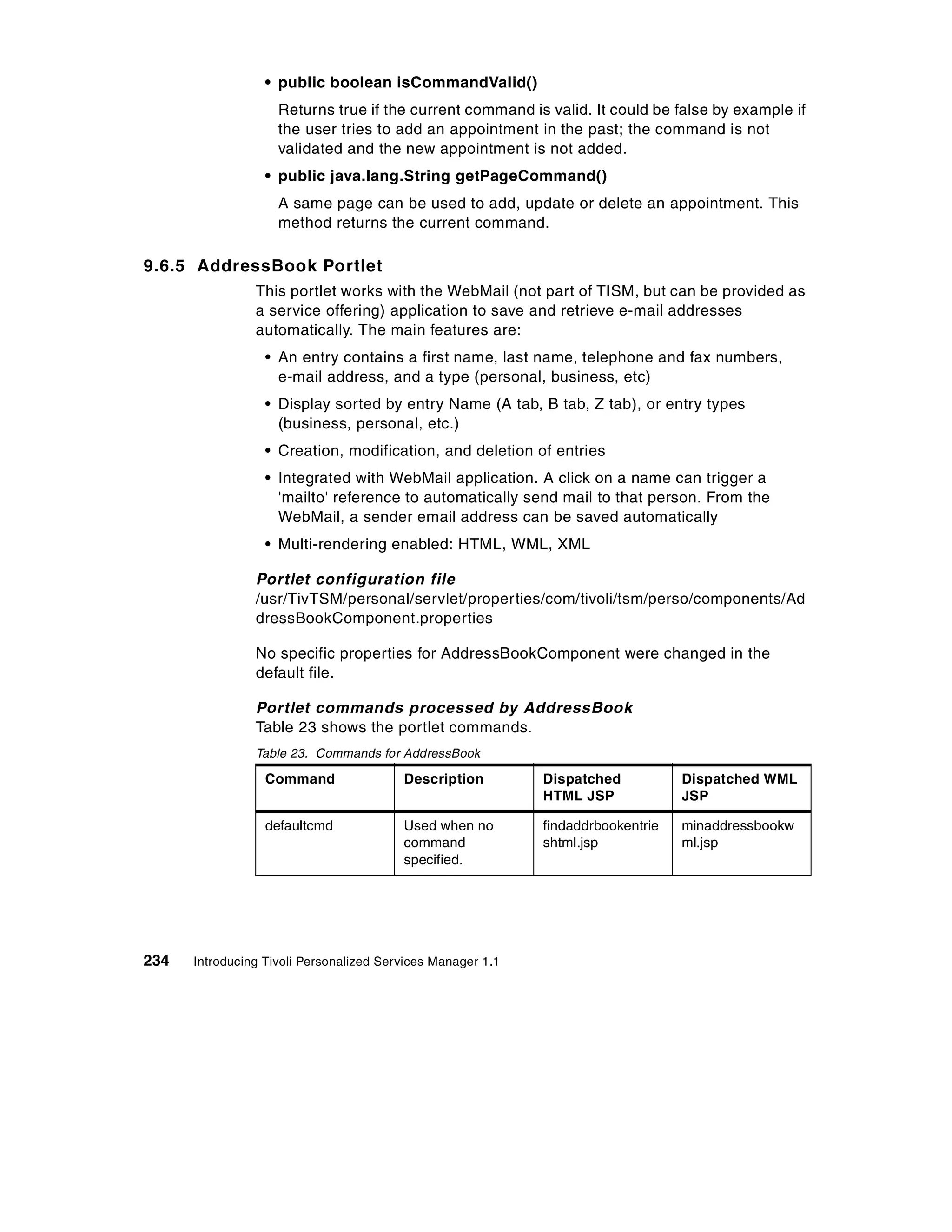 • public boolean isCommandValid()
                    Returns true if the current command is valid. It could be false by example if
                    the user tries to add an appointment in the past; the command is not
                    validated and the new appointment is not added.
                  • public java.lang.String getPageCommand()
                    A same page can be used to add, update or delete an appointment. This
                    method returns the current command.

9.6.5 AddressBook Portlet
                This portlet works with the WebMail (not part of TISM, but can be provided as
                a service offering) application to save and retrieve e-mail addresses
                automatically. The main features are:
                  • An entry contains a first name, last name, telephone and fax numbers,
                    e-mail address, and a type (personal, business, etc)
                  • Display sorted by entry Name (A tab, B tab, Z tab), or entry types
                    (business, personal, etc.)
                  • Creation, modification, and deletion of entries
                  • Integrated with WebMail application. A click on a name can trigger a
                    'mailto' reference to automatically send mail to that person. From the
                    WebMail, a sender email address can be saved automatically
                  • Multi-rendering enabled: HTML, WML, XML

                Portlet configuration file
                /usr/TivTSM/personal/servlet/properties/com/tivoli/tsm/perso/components/Ad
                dressBookComponent.properties

                No specific properties for AddressBookComponent were changed in the
                default file.

                Portlet commands processed by AddressBook
                Table 23 shows the portlet commands.
                Table 23. Commands for AddressBook

                  Command                Description         Dispatched           Dispatched WML
                                                             HTML JSP             JSP

                  defaultcmd             Used when no        findaddrbookentrie   minaddressbookw
                                         command             shtml.jsp            ml.jsp
                                         specified.




234   Introducing Tivoli Personalized Services Manager 1.1
 