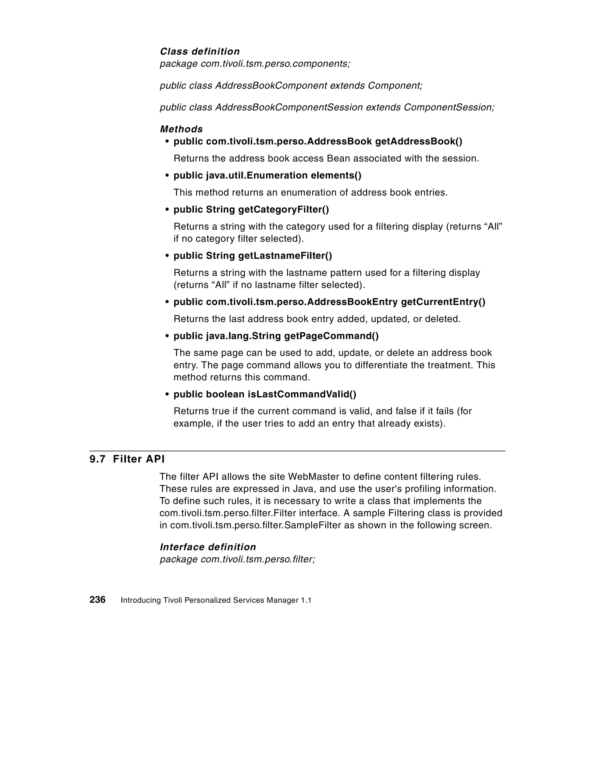 Class definition
                package com.tivoli.tsm.perso.components;

                public class AddressBookComponent extends Component;

                public class AddressBookComponentSession extends ComponentSession;

                Methods
                 • public com.tivoli.tsm.perso.AddressBook getAddressBook()
                    Returns the address book access Bean associated with the session.
                  • public java.util.Enumeration elements()
                    This method returns an enumeration of address book entries.
                  • public String getCategoryFilter()
                    Returns a string with the category used for a filtering display (returns “All”
                    if no category filter selected).
                  • public String getLastnameFilter()
                    Returns a string with the lastname pattern used for a filtering display
                    (returns “All” if no lastname filter selected).
                  • public com.tivoli.tsm.perso.AddressBookEntry getCurrentEntry()
                    Returns the last address book entry added, updated, or deleted.
                  • public java.lang.String getPageCommand()
                    The same page can be used to add, update, or delete an address book
                    entry. The page command allows you to differentiate the treatment. This
                    method returns this command.
                  • public boolean isLastCommandValid()
                    Returns true if the current command is valid, and false if it fails (for
                    example, if the user tries to add an entry that already exists).


9.7 Filter API
                The filter API allows the site WebMaster to define content filtering rules.
                These rules are expressed in Java, and use the user's profiling information.
                To define such rules, it is necessary to write a class that implements the
                com.tivoli.tsm.perso.filter.Filter interface. A sample Filtering class is provided
                in com.tivoli.tsm.perso.filter.SampleFilter as shown in the following screen.

                Interface definition
                package com.tivoli.tsm.perso.filter;



236   Introducing Tivoli Personalized Services Manager 1.1
 