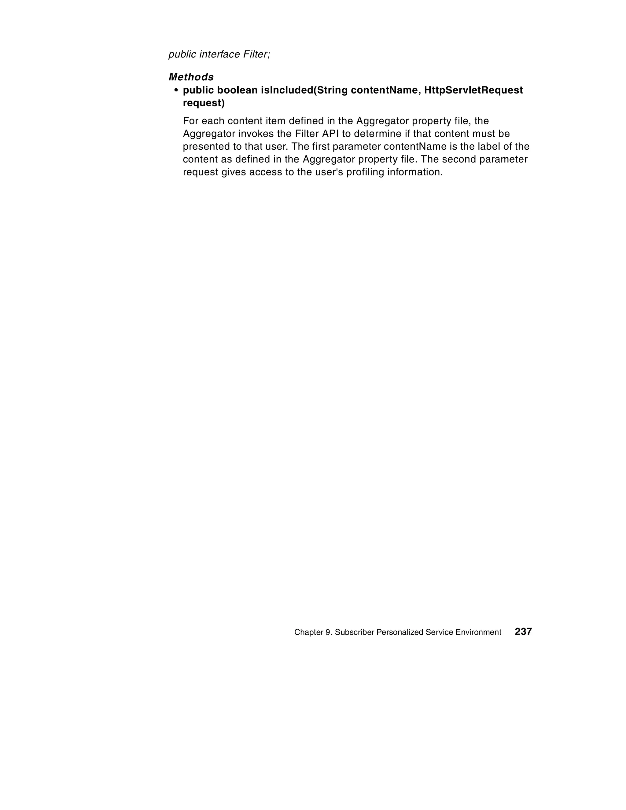public interface Filter;

Methods
 • public boolean isIncluded(String contentName, HttpServletRequest
   request)
   For each content item defined in the Aggregator property file, the
   Aggregator invokes the Filter API to determine if that content must be
   presented to that user. The first parameter contentName is the label of the
   content as defined in the Aggregator property file. The second parameter
   request gives access to the user's profiling information.




                           Chapter 9. Subscriber Personalized Service Environment   237
 