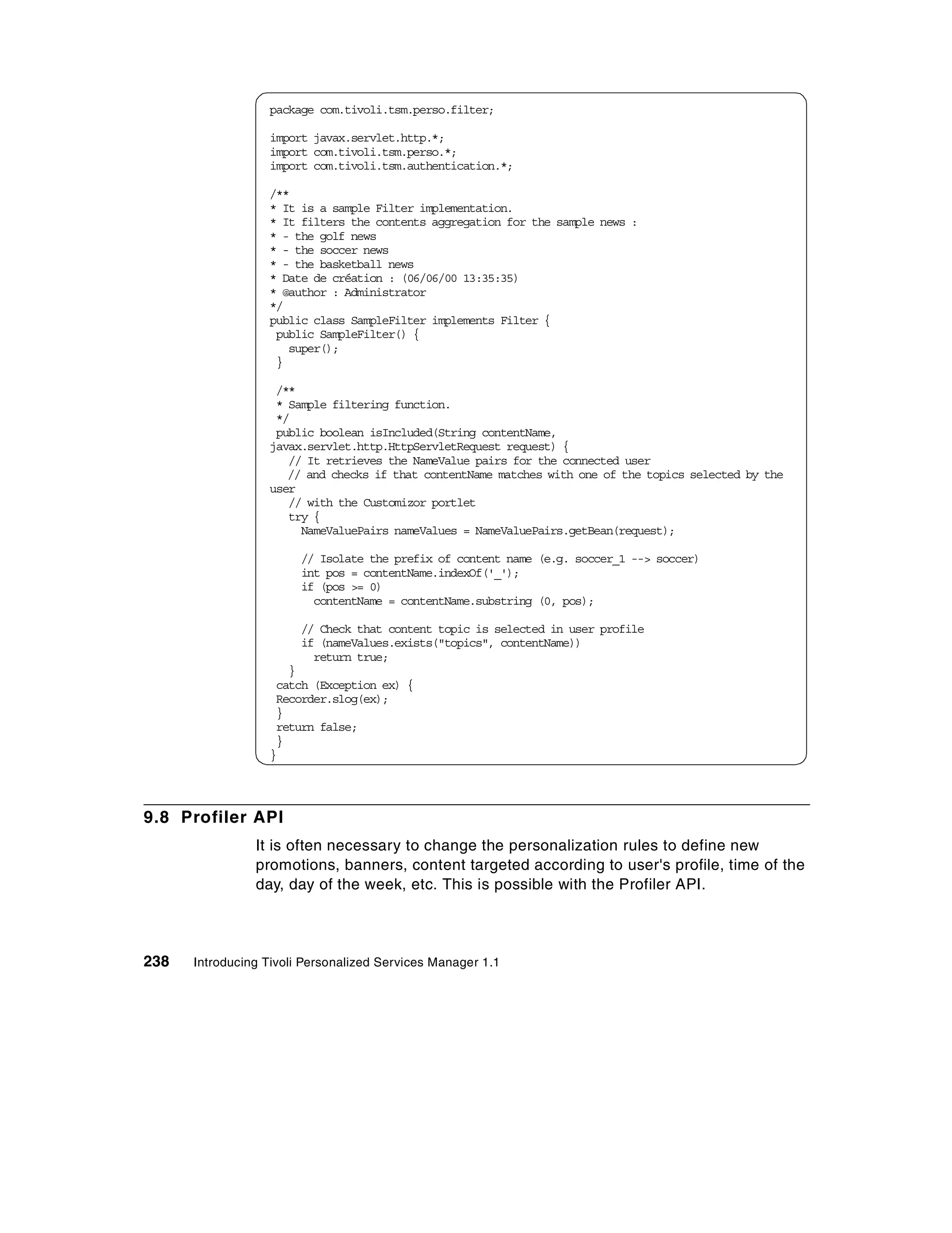 package com.tivoli.tsm.perso.filter;

                  import javax.servlet.http.*;
                  import com.tivoli.tsm.perso.*;
                  import com.tivoli.tsm.authentication.*;

                  /**
                  * It is a sample Filter implementation.
                  * It filters the contents aggregation for the sample news :
                  * - the golf news
                  * - the soccer news
                  * - the basketball news
                  * Date de création : (06/06/00 13:35:35)
                  * @author : Administrator
                  */
                  public class SampleFilter implements Filter {
                   public SampleFilter() {
                     super();
                   }

                   /**
                   * Sample filtering function.
                   */
                   public boolean isIncluded(String contentName,
                  javax.servlet.http.HttpServletRequest request) {
                     // It retrieves the NameValue pairs for the connected user
                     // and checks if that contentName matches with one of the topics selected by the
                  user
                     // with the Customizor portlet
                     try {
                       NameValuePairs nameValues = NameValuePairs.getBean(request);

                        // Isolate the prefix of content name (e.g. soccer_1 --> soccer)
                        int pos = contentName.indexOf('_');
                        if (pos >= 0)
                          contentName = contentName.substring (0, pos);

                        // Check that content topic is selected in user profile
                        if (nameValues.exists("topics", contentName))
                          return true;
                     }
                   catch (Exception ex) {
                   Recorder.slog(ex);
                   }
                   return false;
                   }
                  }




9.8 Profiler API
                It is often necessary to change the personalization rules to define new
                promotions, banners, content targeted according to user's profile, time of the
                day, day of the week, etc. This is possible with the Profiler API.




238   Introducing Tivoli Personalized Services Manager 1.1
 