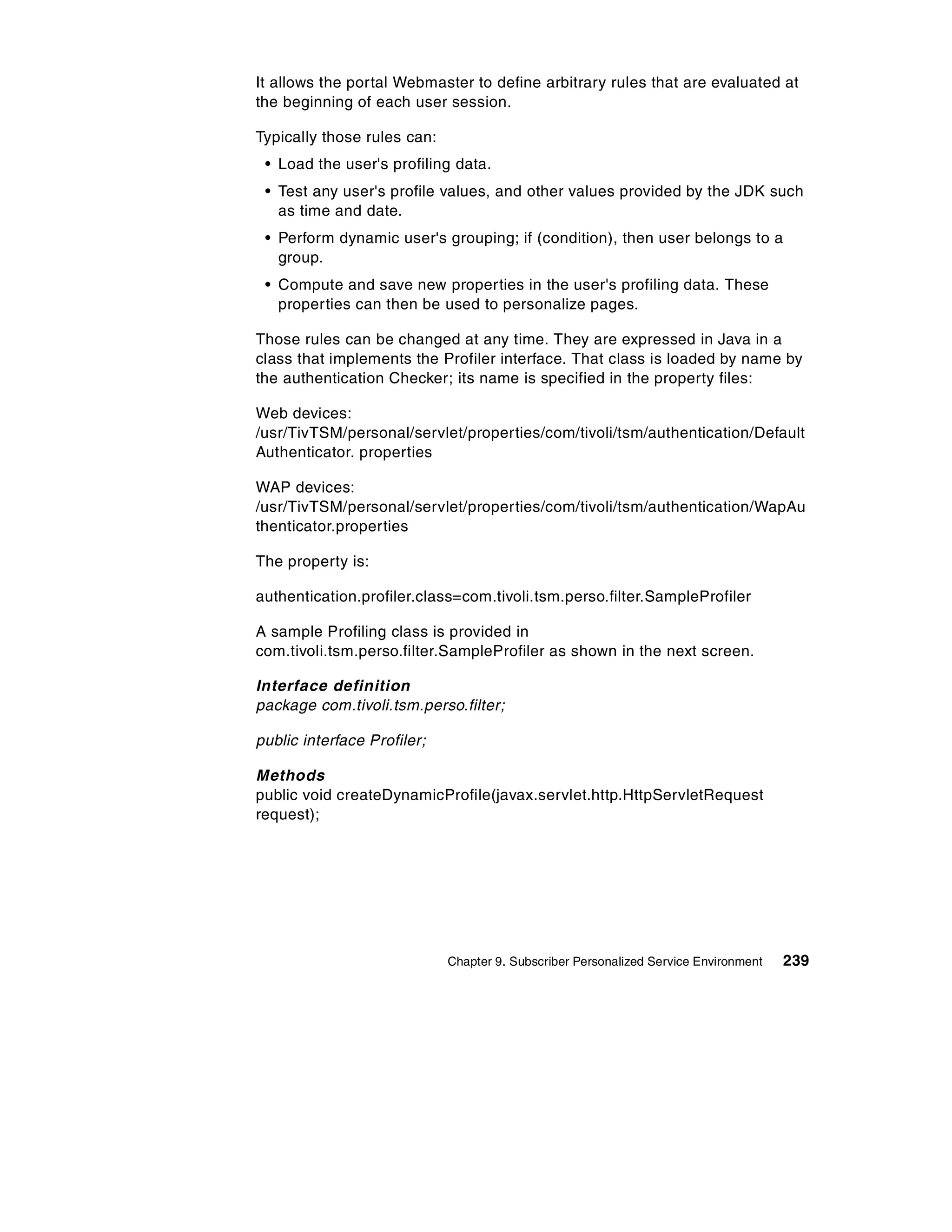 It allows the portal Webmaster to define arbitrary rules that are evaluated at
the beginning of each user session.

Typically those rules can:
 • Load the user's profiling data.
 • Test any user's profile values, and other values provided by the JDK such
   as time and date.
 • Perform dynamic user's grouping; if (condition), then user belongs to a
   group.
 • Compute and save new properties in the user's profiling data. These
   properties can then be used to personalize pages.

Those rules can be changed at any time. They are expressed in Java in a
class that implements the Profiler interface. That class is loaded by name by
the authentication Checker; its name is specified in the property files:

Web devices:
/usr/TivTSM/personal/servlet/properties/com/tivoli/tsm/authentication/Default
Authenticator. properties

WAP devices:
/usr/TivTSM/personal/servlet/properties/com/tivoli/tsm/authentication/WapAu
thenticator.properties

The property is:

authentication.profiler.class=com.tivoli.tsm.perso.filter.SampleProfiler

A sample Profiling class is provided in
com.tivoli.tsm.perso.filter.SampleProfiler as shown in the next screen.

Interface definition
package com.tivoli.tsm.perso.filter;

public interface Profiler;

Methods
public void createDynamicProfile(javax.servlet.http.HttpServletRequest
request);




                             Chapter 9. Subscriber Personalized Service Environment   239
 