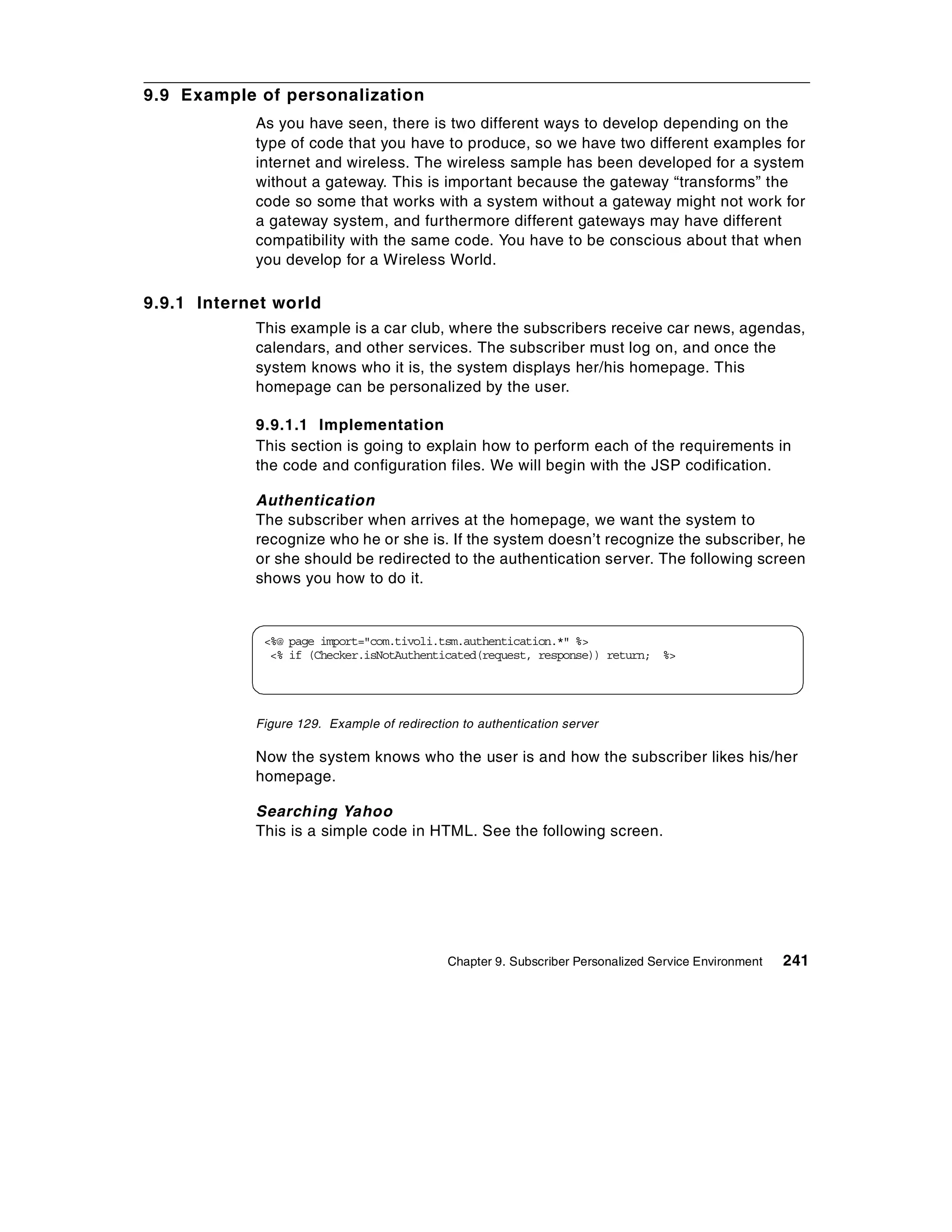 9.9 Example of personalization
            As you have seen, there is two different ways to develop depending on the
            type of code that you have to produce, so we have two different examples for
            internet and wireless. The wireless sample has been developed for a system
            without a gateway. This is important because the gateway “transforms” the
            code so some that works with a system without a gateway might not work for
            a gateway system, and furthermore different gateways may have different
            compatibility with the same code. You have to be conscious about that when
            you develop for a Wireless World.

9.9.1 Internet world
            This example is a car club, where the subscribers receive car news, agendas,
            calendars, and other services. The subscriber must log on, and once the
            system knows who it is, the system displays her/his homepage. This
            homepage can be personalized by the user.

            9.9.1.1 Implementation
            This section is going to explain how to perform each of the requirements in
            the code and configuration files. We will begin with the JSP codification.

            Authentication
            The subscriber when arrives at the homepage, we want the system to
            recognize who he or she is. If the system doesn’t recognize the subscriber, he
            or she should be redirected to the authentication server. The following screen
            shows you how to do it.



             <%@ page import="com.tivoli.tsm.authentication.*" %>
              <% if (Checker.isNotAuthenticated(request, response)) return; %>




            Figure 129. Example of redirection to authentication server

            Now the system knows who the user is and how the subscriber likes his/her
            homepage.

            Searching Yahoo
            This is a simple code in HTML. See the following screen.




                                             Chapter 9. Subscriber Personalized Service Environment   241
 