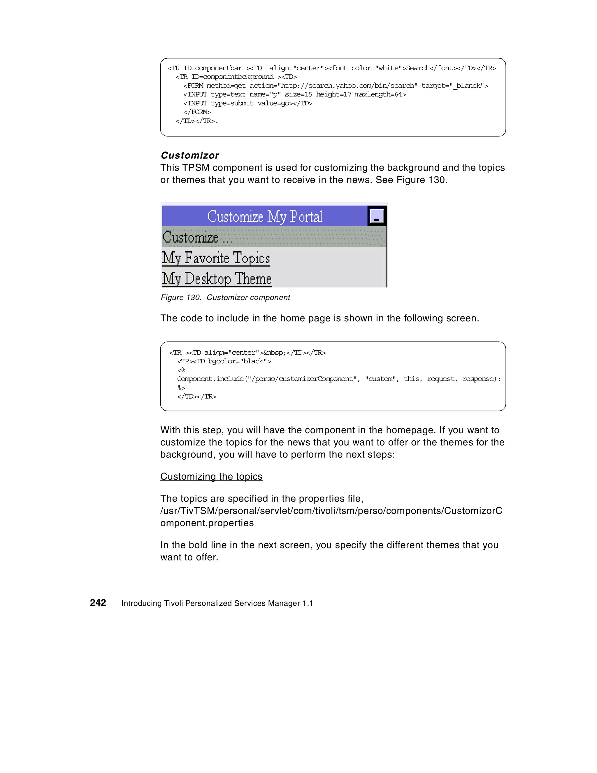 <TR ID=componentbar ><TD align="center"><font color="white">Search</font></TD></TR>
                    <TR ID=componentbckground ><TD>
                      <FORM method=get action="http://search.yahoo.com/bin/search" target="_blanck">
                      <INPUT type=text name="p" size=15 height=17 maxlength=64>
                      <INPUT type=submit value=go></TD>
                      </FORM>
                    </TD></TR>.



                Customizor
                This TPSM component is used for customizing the background and the topics
                or themes that you want to receive in the news. See Figure 130.




                Figure 130. Customizor component

                The code to include in the home page is shown in the following screen.


                  <TR ><TD align="center">&nbsp;</TD></TR>
                    <TR><TD bgcolor="black">
                    <%
                    Component.include("/perso/customizorComponent", "custom", this, request, response);
                    %>
                    </TD></TR>



                With this step, you will have the component in the homepage. If you want to
                customize the topics for the news that you want to offer or the themes for the
                background, you will have to perform the next steps:

                Customizing the topics

                The topics are specified in the properties file,
                /usr/TivTSM/personal/servlet/com/tivoli/tsm/perso/components/CustomizorC
                omponent.properties

                In the bold line in the next screen, you specify the different themes that you
                want to offer.



242   Introducing Tivoli Personalized Services Manager 1.1
 