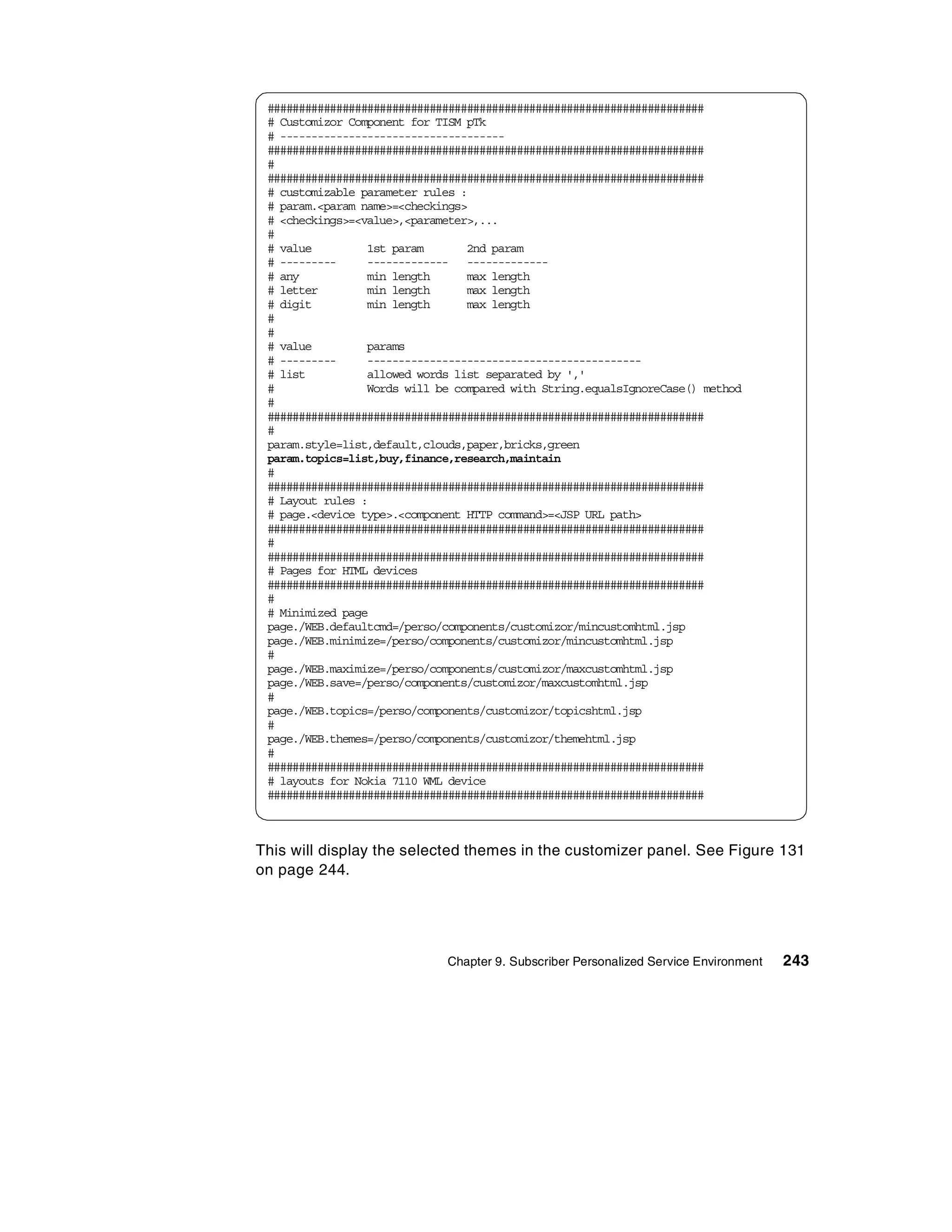 ######################################################################
 # Customizor Component for TISM pTk
 # ------------------------------------
 ######################################################################
 #
 ######################################################################
 # customizable parameter rules :
 # param.<param name>=<checkings>
 # <checkings>=<value>,<parameter>,...
 #
 # value         1st param       2nd param
 # ---------     ------------- -------------
 # any           min length      max length
 # letter        min length      max length
 # digit         min length      max length
 #
 #
 # value         params
 # ---------     --------------------------------------------
 # list          allowed words list separated by ','
 #               Words will be compared with String.equalsIgnoreCase() method
 #
 ######################################################################
 #
 param.style=list,default,clouds,paper,bricks,green
 param.topics=list,buy,finance,research,maintain
 #
 ######################################################################
 # Layout rules :
 # page.<device type>.<component HTTP command>=<JSP URL path>
 ######################################################################
 #
 ######################################################################
 # Pages for HTML devices
 ######################################################################
 #
 # Minimized page
 page./WEB.defaultcmd=/perso/components/customizor/mincustomhtml.jsp
 page./WEB.minimize=/perso/components/customizor/mincustomhtml.jsp
 #
 page./WEB.maximize=/perso/components/customizor/maxcustomhtml.jsp
 page./WEB.save=/perso/components/customizor/maxcustomhtml.jsp
 #
 page./WEB.topics=/perso/components/customizor/topicshtml.jsp
 #
 page./WEB.themes=/perso/components/customizor/themehtml.jsp
 #
 ######################################################################
 # layouts for Nokia 7110 WML device
 ######################################################################



This will display the selected themes in the customizer panel. See Figure 131
on page 244.




                             Chapter 9. Subscriber Personalized Service Environment   243
 