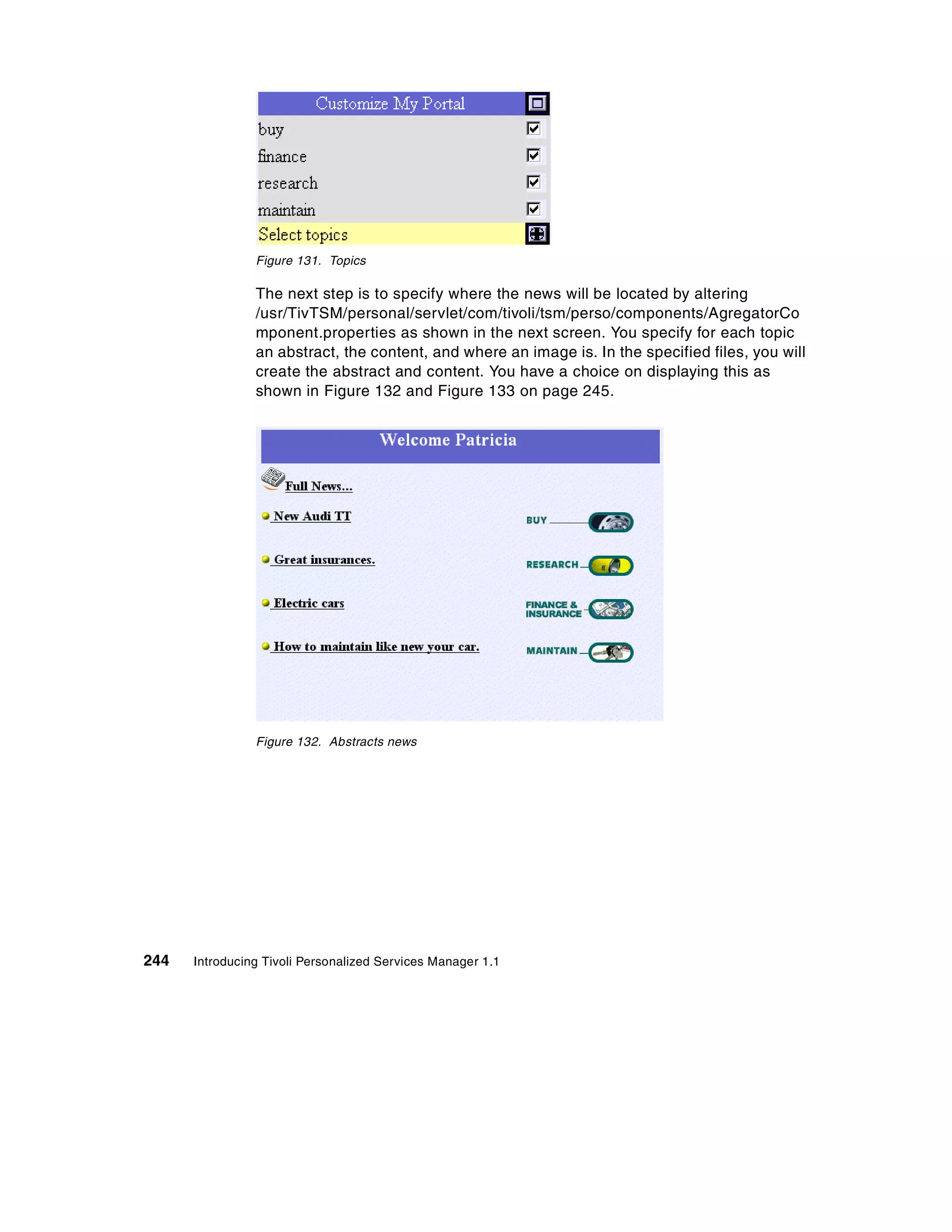 Figure 131. Topics

                The next step is to specify where the news will be located by altering
                /usr/TivTSM/personal/servlet/com/tivoli/tsm/perso/components/AgregatorCo
                mponent.properties as shown in the next screen. You specify for each topic
                an abstract, the content, and where an image is. In the specified files, you will
                create the abstract and content. You have a choice on displaying this as
                shown in Figure 132 and Figure 133 on page 245.




                Figure 132. Abstracts news




244   Introducing Tivoli Personalized Services Manager 1.1
 
