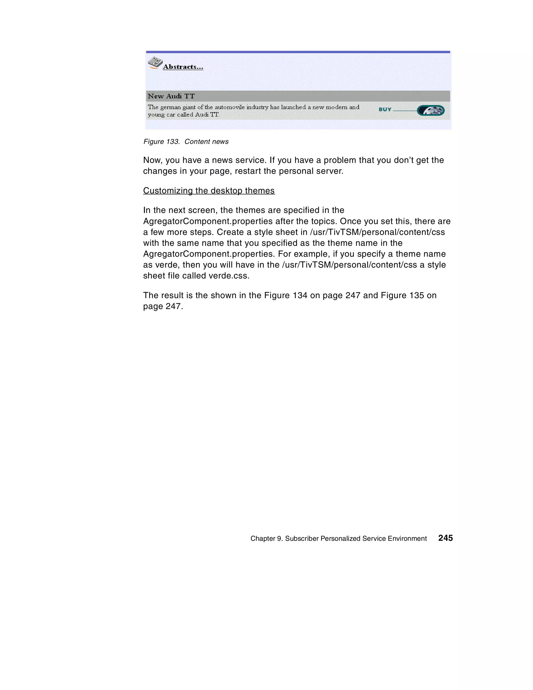 Figure 133. Content news

Now, you have a news service. If you have a problem that you don’t get the
changes in your page, restart the personal server.

Customizing the desktop themes

In the next screen, the themes are specified in the
AgregatorComponent.properties after the topics. Once you set this, there are
a few more steps. Create a style sheet in /usr/TivTSM/personal/content/css
with the same name that you specified as the theme name in the
AgregatorComponent.properties. For example, if you specify a theme name
as verde, then you will have in the /usr/TivTSM/personal/content/css a style
sheet file called verde.css.

The result is the shown in the Figure 134 on page 247 and Figure 135 on
page 247.




                           Chapter 9. Subscriber Personalized Service Environment   245
 
