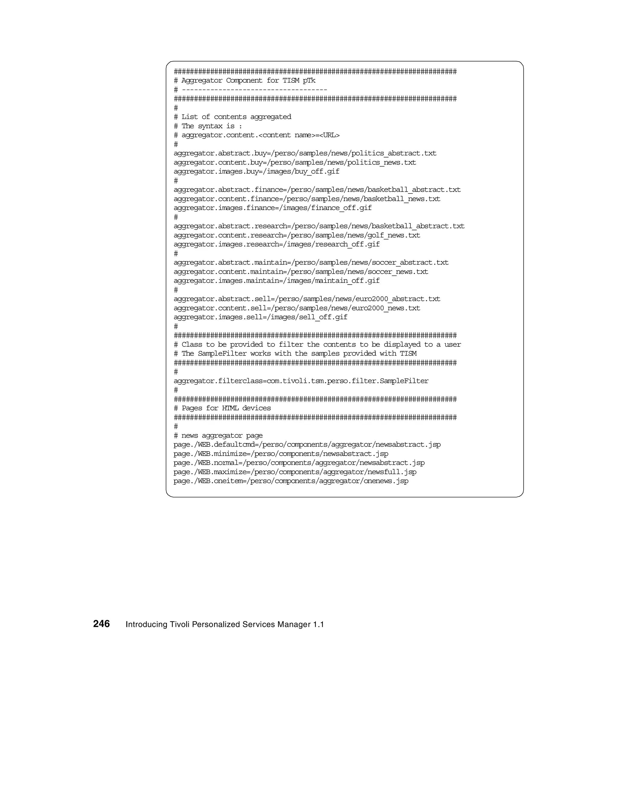 ######################################################################
                  # Aggregator Component for TISM pTk
                  # ------------------------------------
                  ######################################################################
                  #
                  # List of contents aggregated
                  # The syntax is :
                  # aggregator.content.<content name>=<URL>
                  #
                  aggregator.abstract.buy=/perso/samples/news/politics_abstract.txt
                  aggregator.content.buy=/perso/samples/news/politics_news.txt
                  aggregator.images.buy=/images/buy_off.gif
                  #
                  aggregator.abstract.finance=/perso/samples/news/basketball_abstract.txt
                  aggregator.content.finance=/perso/samples/news/basketball_news.txt
                  aggregator.images.finance=/images/finance_off.gif
                  #
                  aggregator.abstract.research=/perso/samples/news/basketball_abstract.txt
                  aggregator.content.research=/perso/samples/news/golf_news.txt
                  aggregator.images.research=/images/research_off.gif
                  #
                  aggregator.abstract.maintain=/perso/samples/news/soccer_abstract.txt
                  aggregator.content.maintain=/perso/samples/news/soccer_news.txt
                  aggregator.images.maintain=/images/maintain_off.gif
                  #
                  aggregator.abstract.sell=/perso/samples/news/euro2000_abstract.txt
                  aggregator.content.sell=/perso/samples/news/euro2000_news.txt
                  aggregator.images.sell=/images/sell_off.gif
                  #
                  ######################################################################
                  # Class to be provided to filter the contents to be displayed to a user
                  # The SampleFilter works with the samples provided with TISM
                  ######################################################################
                  #
                  aggregator.filterclass=com.tivoli.tsm.perso.filter.SampleFilter
                  #
                  ######################################################################
                  # Pages for HTML devices
                  ######################################################################
                  #
                  # news aggregator page
                  page./WEB.defaultcmd=/perso/components/aggregator/newsabstract.jsp
                  page./WEB.minimize=/perso/components/newsabstract.jsp
                  page./WEB.normal=/perso/components/aggregator/newsabstract.jsp
                  page./WEB.maximize=/perso/components/aggregator/newsfull.jsp
                  page./WEB.oneitem=/perso/components/aggregator/onenews.jsp




246   Introducing Tivoli Personalized Services Manager 1.1
 