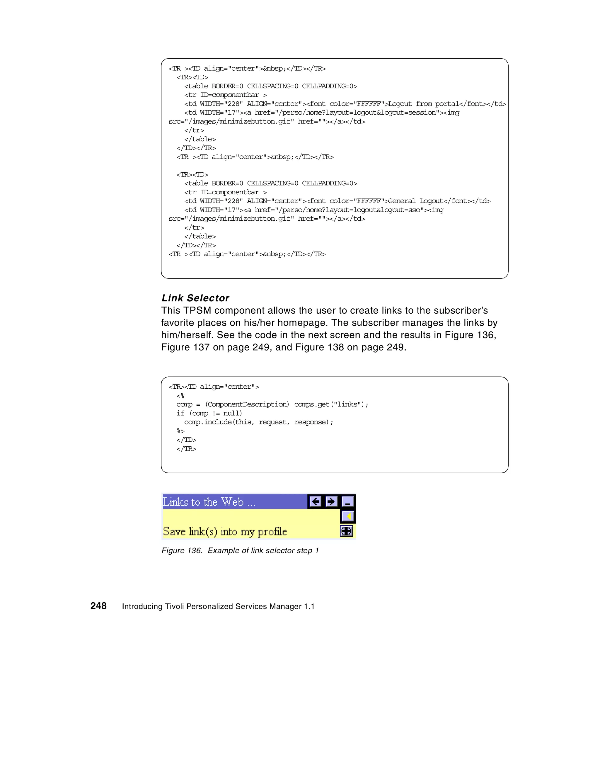<TR ><TD align="center">&nbsp;</TD></TR>
                    <TR><TD>
                      <table BORDER=0 CELLSPACING=0 CELLPADDING=0>
                      <tr ID=componentbar >
                      <td WIDTH="228" ALIGN="center"><font color="FFFFFF">Logout from portal</font></td>
                      <td WIDTH="17"><a href="/perso/home?layout=logout&logout=session"><img
                  src="/images/minimizebutton.gif" href=""></a></td>
                      </tr>
                      </table>
                    </TD></TR>
                    <TR ><TD align="center">&nbsp;</TD></TR>

                    <TR><TD>
                      <table BORDER=0 CELLSPACING=0 CELLPADDING=0>
                      <tr ID=componentbar >
                      <td WIDTH="228" ALIGN="center"><font color="FFFFFF">General Logout</font></td>
                      <td WIDTH="17"><a href="/perso/home?layout=logout&logout=sso"><img
                  src="/images/minimizebutton.gif" href=""></a></td>
                      </tr>
                      </table>
                    </TD></TR>
                  <TR ><TD align="center">&nbsp;</TD></TR>




                Link Selector
                This TPSM component allows the user to create links to the subscriber’s
                favorite places on his/her homepage. The subscriber manages the links by
                him/herself. See the code in the next screen and the results in Figure 136,
                Figure 137 on page 249, and Figure 138 on page 249.


                  <TR><TD align="center">
                    <%
                    comp = (ComponentDescription) comps.get("links");
                    if (comp != null)
                      comp.include(this, request, response);
                    %>
                    </TD>
                    </TR>




                Figure 136. Example of link selector step 1




248   Introducing Tivoli Personalized Services Manager 1.1
 