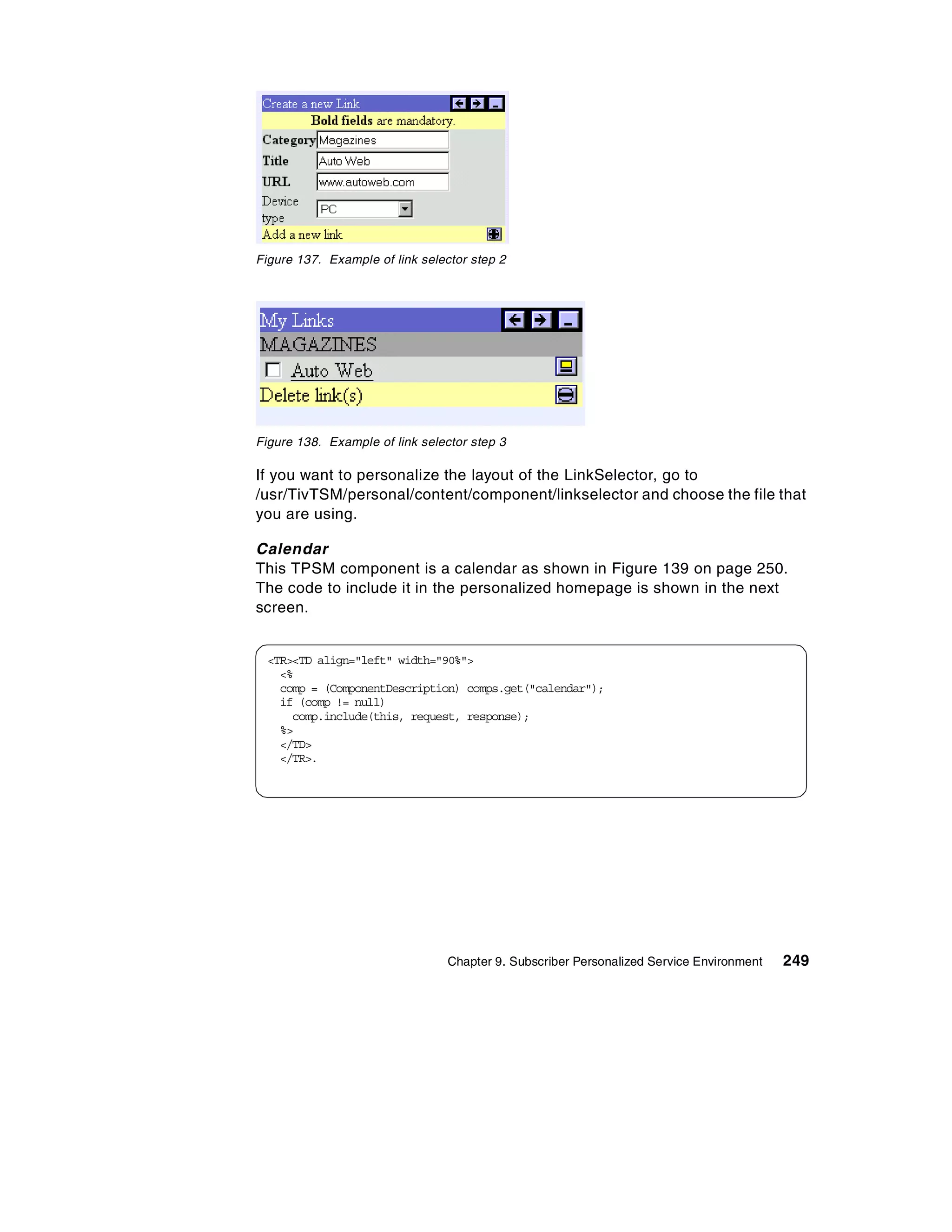 Figure 137. Example of link selector step 2




Figure 138. Example of link selector step 3

If you want to personalize the layout of the LinkSelector, go to
/usr/TivTSM/personal/content/component/linkselector and choose the file that
you are using.

Calendar
This TPSM component is a calendar as shown in Figure 139 on page 250.
The code to include it in the personalized homepage is shown in the next
screen.


 <TR><TD align="left" width="90%">
   <%
   comp = (ComponentDescription) comps.get("calendar");
   if (comp != null)
     comp.include(this, request, response);
   %>
   </TD>
   </TR>.




                                 Chapter 9. Subscriber Personalized Service Environment   249
 