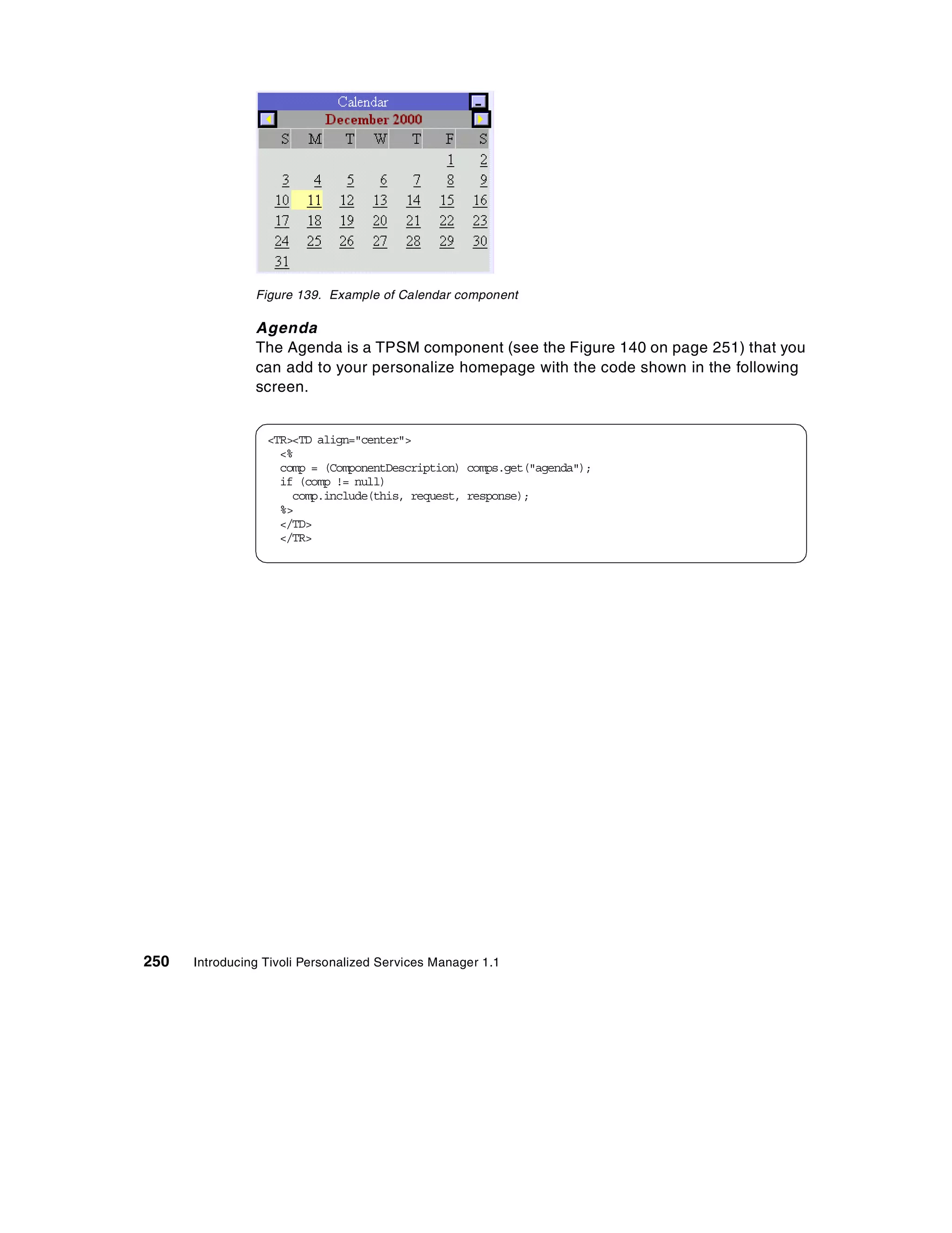 Figure 139. Example of Calendar component

                Agenda
                The Agenda is a TPSM component (see the Figure 140 on page 251) that you
                can add to your personalize homepage with the code shown in the following
                screen.


                  <TR><TD align="center">
                    <%
                    comp = (ComponentDescription) comps.get("agenda");
                    if (comp != null)
                      comp.include(this, request, response);
                    %>
                    </TD>
                    </TR>




250   Introducing Tivoli Personalized Services Manager 1.1
 