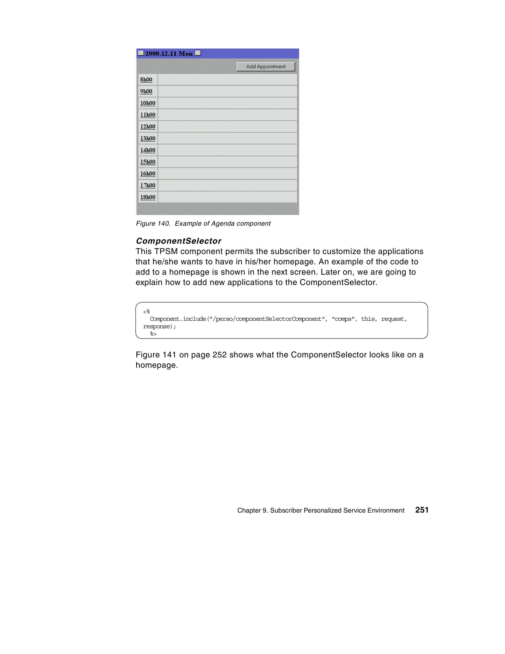 Figure 140. Example of Agenda component

ComponentSelector
This TPSM component permits the subscriber to customize the applications
that he/she wants to have in his/her homepage. An example of the code to
add to a homepage is shown in the next screen. Later on, we are going to
explain how to add new applications to the ComponentSelector.


  <%
    Component.include("/perso/componentSelectorComponent", "comps", this, request,
  response);
    %>


Figure 141 on page 252 shows what the ComponentSelector looks like on a
homepage.




                              Chapter 9. Subscriber Personalized Service Environment   251
 