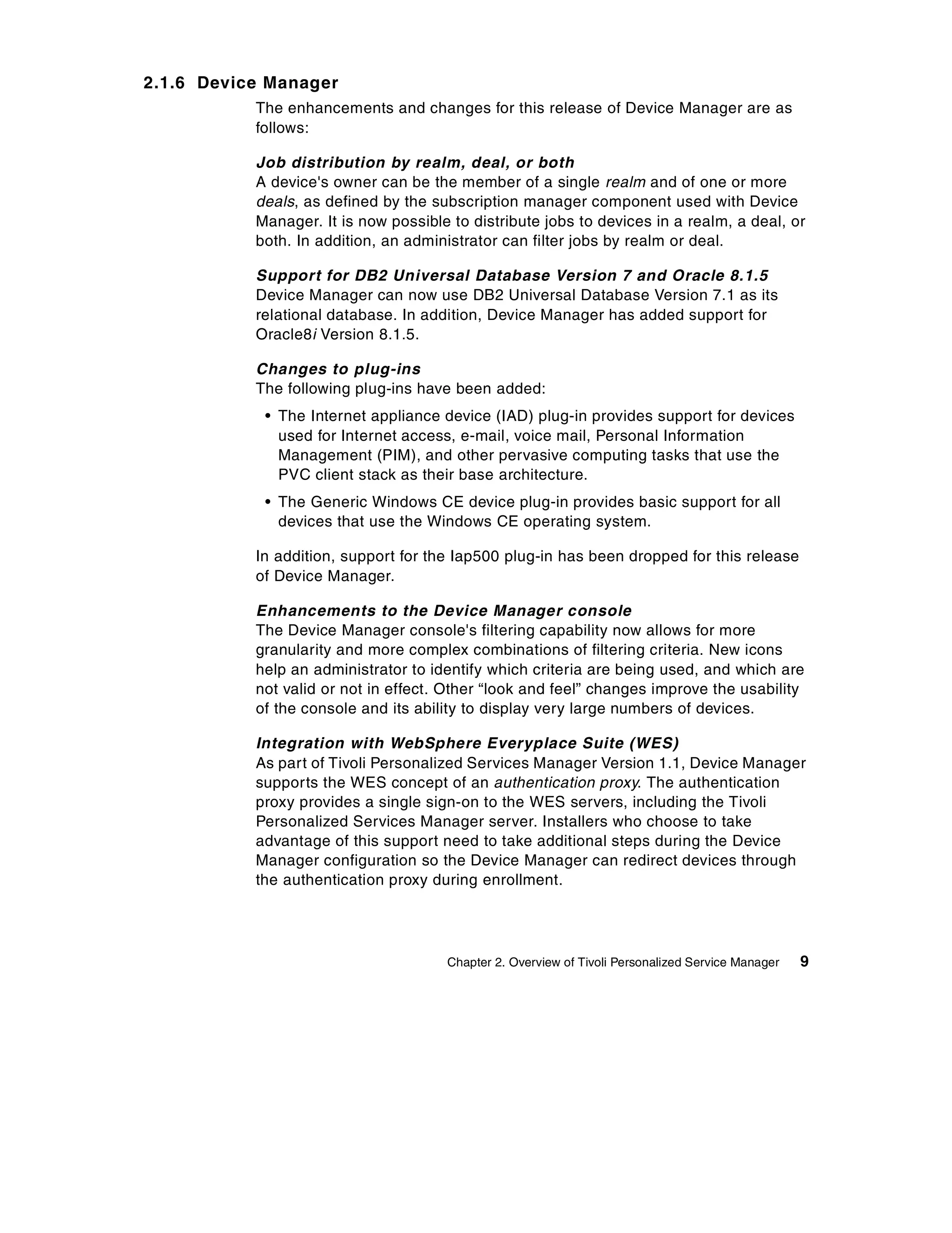 2.1.6 Device Manager
           The enhancements and changes for this release of Device Manager are as
           follows:

           Job distribution by realm, deal, or both
           A device's owner can be the member of a single realm and of one or more
           deals, as defined by the subscription manager component used with Device
           Manager. It is now possible to distribute jobs to devices in a realm, a deal, or
           both. In addition, an administrator can filter jobs by realm or deal.

           Support for DB2 Universal Database Version 7 and Oracle 8.1.5
           Device Manager can now use DB2 Universal Database Version 7.1 as its
           relational database. In addition, Device Manager has added support for
           Oracle8i Version 8.1.5.

           Changes to plug-ins
           The following plug-ins have been added:
            • The Internet appliance device (IAD) plug-in provides support for devices
              used for Internet access, e-mail, voice mail, Personal Information
              Management (PIM), and other pervasive computing tasks that use the
              PVC client stack as their base architecture.
            • The Generic Windows CE device plug-in provides basic support for all
              devices that use the Windows CE operating system.

           In addition, support for the Iap500 plug-in has been dropped for this release
           of Device Manager.

           Enhancements to the Device Manager console
           The Device Manager console's filtering capability now allows for more
           granularity and more complex combinations of filtering criteria. New icons
           help an administrator to identify which criteria are being used, and which are
           not valid or not in effect. Other “look and feel” changes improve the usability
           of the console and its ability to display very large numbers of devices.

           Integration with WebSphere Everyplace Suite (WES)
           As part of Tivoli Personalized Services Manager Version 1.1, Device Manager
           supports the WES concept of an authentication proxy. The authentication
           proxy provides a single sign-on to the WES servers, including the Tivoli
           Personalized Services Manager server. Installers who choose to take
           advantage of this support need to take additional steps during the Device
           Manager configuration so the Device Manager can redirect devices through
           the authentication proxy during enrollment.




                                      Chapter 2. Overview of Tivoli Personalized Service Manager   9
 