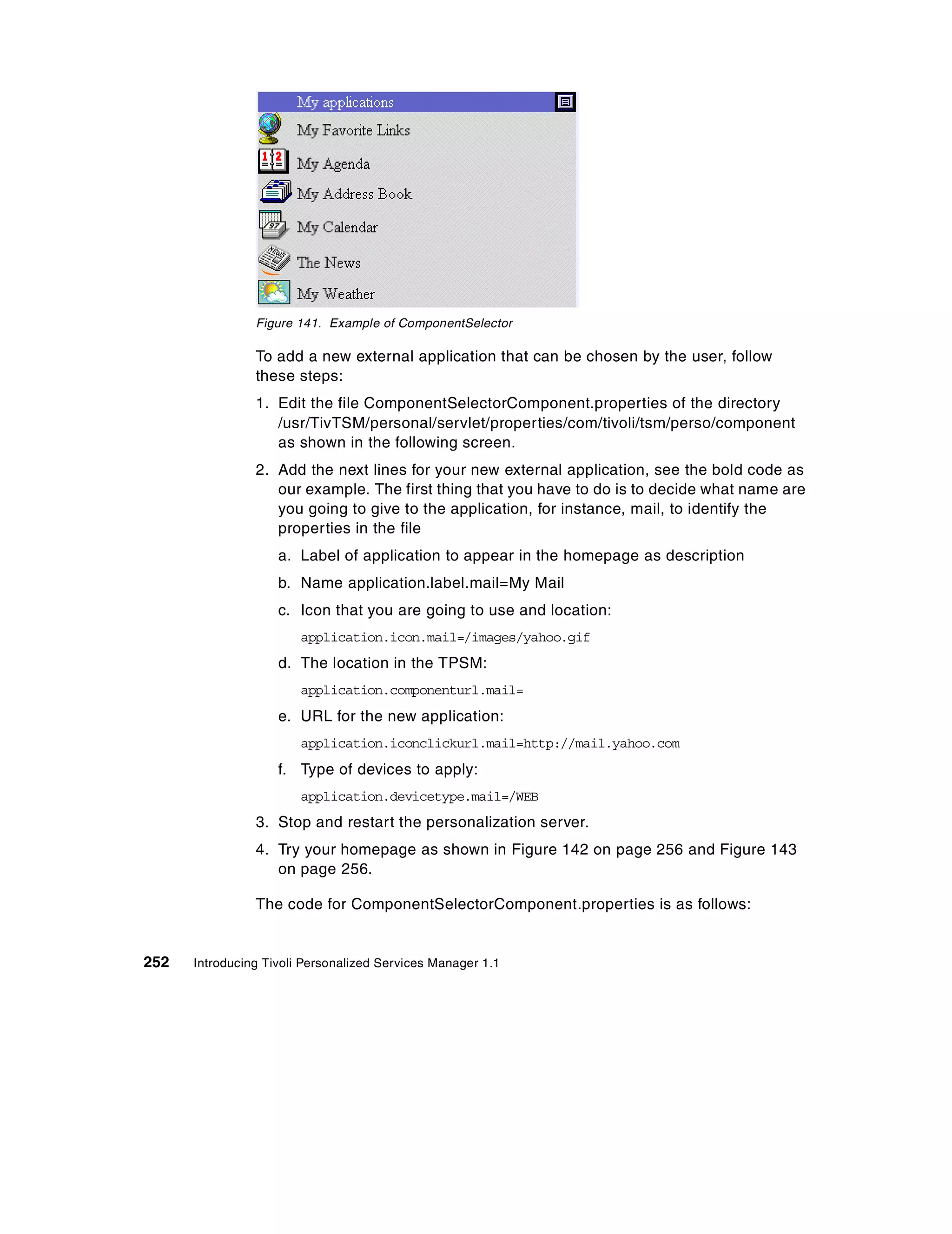 Figure 141. Example of ComponentSelector

                To add a new external application that can be chosen by the user, follow
                these steps:
                1. Edit the file ComponentSelectorComponent.properties of the directory
                   /usr/TivTSM/personal/servlet/properties/com/tivoli/tsm/perso/component
                   as shown in the following screen.
                2. Add the next lines for your new external application, see the bold code as
                   our example. The first thing that you have to do is to decide what name are
                   you going to give to the application, for instance, mail, to identify the
                   properties in the file
                    a. Label of application to appear in the homepage as description
                    b. Name application.label.mail=My Mail
                    c. Icon that you are going to use and location:
                        application.icon.mail=/images/yahoo.gif
                    d. The location in the TPSM:
                        application.componenturl.mail=
                    e. URL for the new application:
                        application.iconclickurl.mail=http://mail.yahoo.com
                    f. Type of devices to apply:
                        application.devicetype.mail=/WEB
                3. Stop and restart the personalization server.
                4. Try your homepage as shown in Figure 142 on page 256 and Figure 143
                   on page 256.

                The code for ComponentSelectorComponent.properties is as follows:


252   Introducing Tivoli Personalized Services Manager 1.1
 