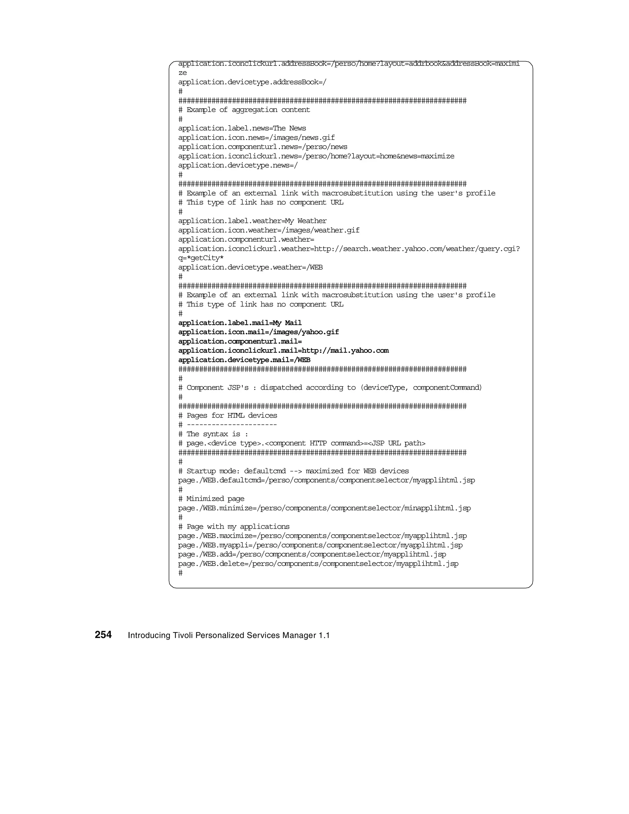 application.iconclickurl.addressBook=/perso/home?layout=addrbook&addressBook=maximi
                  ze
                  application.devicetype.addressBook=/
                  #
                  ######################################################################
                  # Example of aggregation content
                  #
                  application.label.news=The News
                  application.icon.news=/images/news.gif
                  application.componenturl.news=/perso/news
                  application.iconclickurl.news=/perso/home?layout=home&news=maximize
                  application.devicetype.news=/
                  #
                  ######################################################################
                  # Example of an external link with macrosubstitution using the user's profile
                  # This type of link has no component URL
                  #
                  application.label.weather=My Weather
                  application.icon.weather=/images/weather.gif
                  application.componenturl.weather=
                  application.iconclickurl.weather=http://search.weather.yahoo.com/weather/query.cgi?
                  q=*getCity*
                  application.devicetype.weather=/WEB
                  #
                  ######################################################################
                  # Example of an external link with macrosubstitution using the user's profile
                  # This type of link has no component URL
                  #
                  application.label.mail=My Mail
                  application.icon.mail=/images/yahoo.gif
                  application.componenturl.mail=
                  application.iconclickurl.mail=http://mail.yahoo.com
                  application.devicetype.mail=/WEB
                  ######################################################################
                  #
                  # Component JSP's : dispatched according to (deviceType, componentCommand)
                  #
                  ######################################################################
                  # Pages for HTML devices
                  # ----------------------
                  # The syntax is :
                  # page.<device type>.<component HTTP command>=<JSP URL path>
                  ######################################################################
                  #
                  # Startup mode: defaultcmd --> maximized for WEB devices
                  page./WEB.defaultcmd=/perso/components/componentselector/myapplihtml.jsp
                  #
                  # Minimized page
                  page./WEB.minimize=/perso/components/componentselector/minapplihtml.jsp
                  #
                  # Page with my applications
                  page./WEB.maximize=/perso/components/componentselector/myapplihtml.jsp
                  page./WEB.myappli=/perso/components/componentselector/myapplihtml.jsp
                  page./WEB.add=/perso/components/componentselector/myapplihtml.jsp
                  page./WEB.delete=/perso/components/componentselector/myapplihtml.jsp
                  #




254   Introducing Tivoli Personalized Services Manager 1.1
 