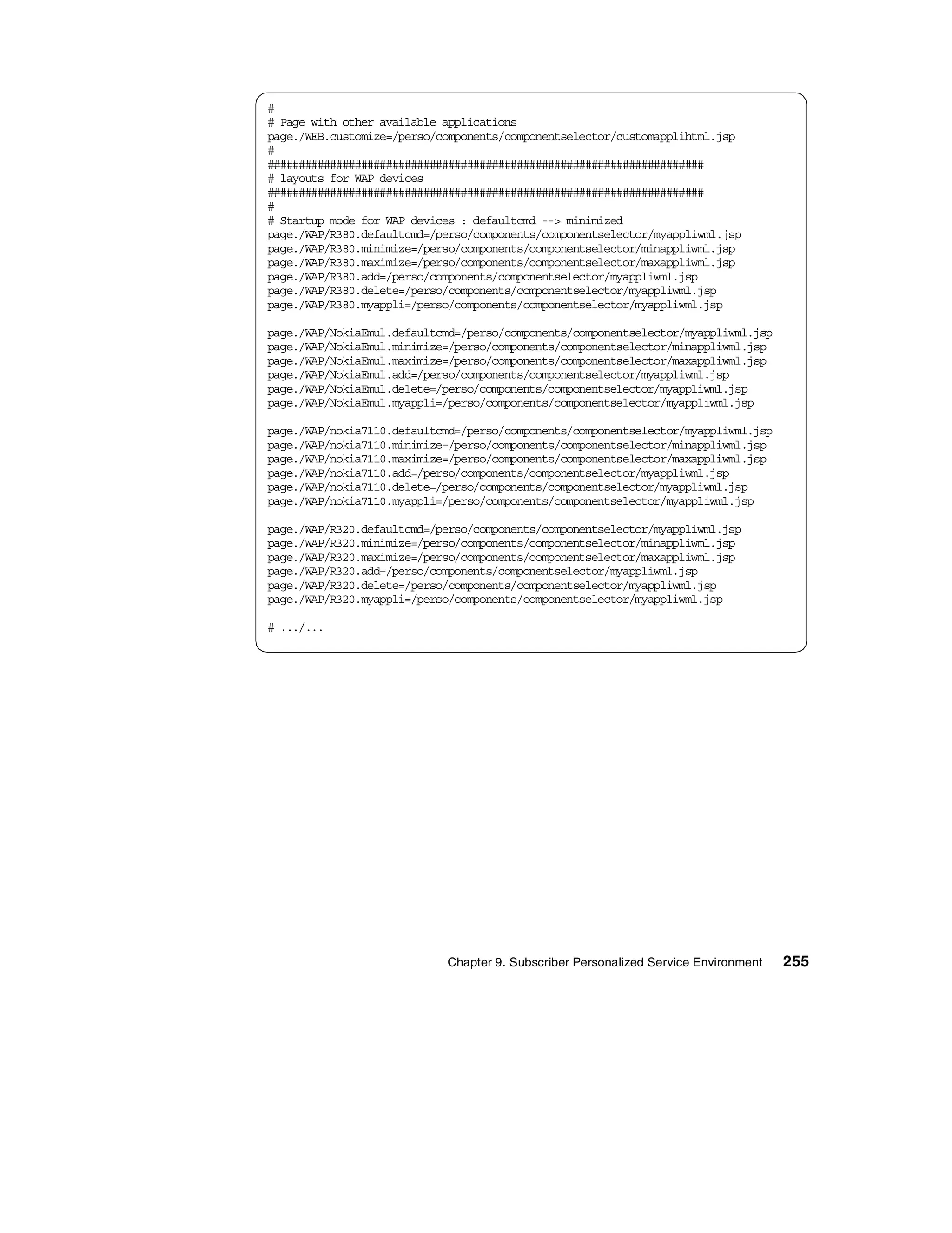#
# Page with other available applications
page./WEB.customize=/perso/components/componentselector/customapplihtml.jsp
#
######################################################################
# layouts for WAP devices
######################################################################
#
# Startup mode for WAP devices : defaultcmd --> minimized
page./WAP/R380.defaultcmd=/perso/components/componentselector/myappliwml.jsp
page./WAP/R380.minimize=/perso/components/componentselector/minappliwml.jsp
page./WAP/R380.maximize=/perso/components/componentselector/maxappliwml.jsp
page./WAP/R380.add=/perso/components/componentselector/myappliwml.jsp
page./WAP/R380.delete=/perso/components/componentselector/myappliwml.jsp
page./WAP/R380.myappli=/perso/components/componentselector/myappliwml.jsp

page./WAP/NokiaEmul.defaultcmd=/perso/components/componentselector/myappliwml.jsp
page./WAP/NokiaEmul.minimize=/perso/components/componentselector/minappliwml.jsp
page./WAP/NokiaEmul.maximize=/perso/components/componentselector/maxappliwml.jsp
page./WAP/NokiaEmul.add=/perso/components/componentselector/myappliwml.jsp
page./WAP/NokiaEmul.delete=/perso/components/componentselector/myappliwml.jsp
page./WAP/NokiaEmul.myappli=/perso/components/componentselector/myappliwml.jsp

page./WAP/nokia7110.defaultcmd=/perso/components/componentselector/myappliwml.jsp
page./WAP/nokia7110.minimize=/perso/components/componentselector/minappliwml.jsp
page./WAP/nokia7110.maximize=/perso/components/componentselector/maxappliwml.jsp
page./WAP/nokia7110.add=/perso/components/componentselector/myappliwml.jsp
page./WAP/nokia7110.delete=/perso/components/componentselector/myappliwml.jsp
page./WAP/nokia7110.myappli=/perso/components/componentselector/myappliwml.jsp

page./WAP/R320.defaultcmd=/perso/components/componentselector/myappliwml.jsp
page./WAP/R320.minimize=/perso/components/componentselector/minappliwml.jsp
page./WAP/R320.maximize=/perso/components/componentselector/maxappliwml.jsp
page./WAP/R320.add=/perso/components/componentselector/myappliwml.jsp
page./WAP/R320.delete=/perso/components/componentselector/myappliwml.jsp
page./WAP/R320.myappli=/perso/components/componentselector/myappliwml.jsp

# .../...




                            Chapter 9. Subscriber Personalized Service Environment   255
 
