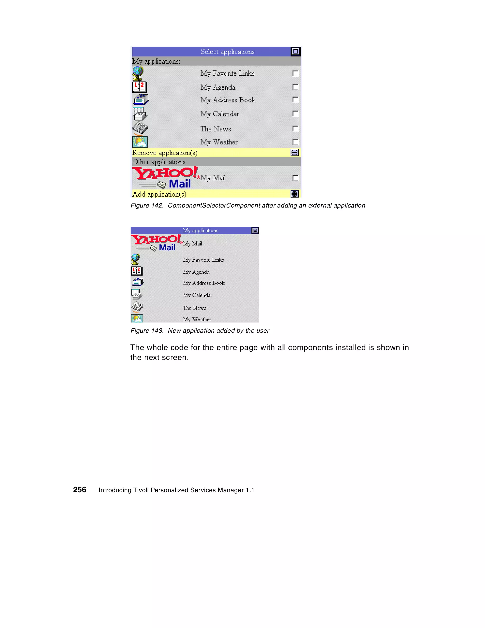 Figure 142. ComponentSelectorComponent after adding an external application




                Figure 143. New application added by the user

                The whole code for the entire page with all components installed is shown in
                the next screen.




256   Introducing Tivoli Personalized Services Manager 1.1
 