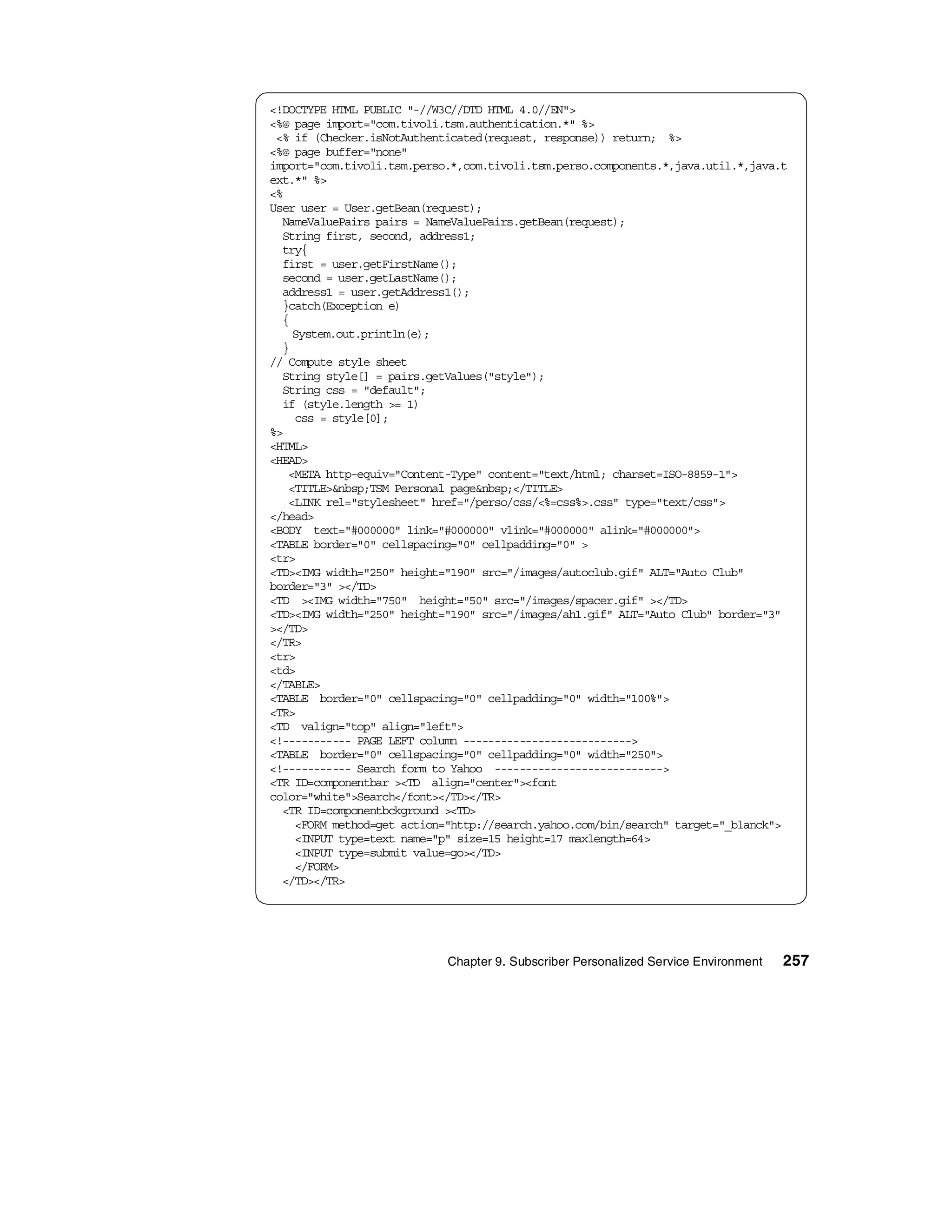 <!DOCTYPE HTML PUBLIC "-//W3C//DTD HTML 4.0//EN">
<%@ page import="com.tivoli.tsm.authentication.*" %>
 <% if (Checker.isNotAuthenticated(request, response)) return; %>
<%@ page buffer="none"
import="com.tivoli.tsm.perso.*,com.tivoli.tsm.perso.components.*,java.util.*,java.t
ext.*" %>
<%
User user = User.getBean(request);
  NameValuePairs pairs = NameValuePairs.getBean(request);
  String first, second, address1;
  try{
  first = user.getFirstName();
  second = user.getLastName();
  address1 = user.getAddress1();
  }catch(Exception e)
  {
    System.out.println(e);
  }
// Compute style sheet
  String style[] = pairs.getValues("style");
  String css = "default";
  if (style.length >= 1)
    css = style[0];
%>
<HTML>
<HEAD>
   <META http-equiv="Content-Type" content="text/html; charset=ISO-8859-1">
   <TITLE>&nbsp;TSM Personal page&nbsp;</TITLE>
   <LINK rel="stylesheet" href="/perso/css/<%=css%>.css" type="text/css">
</head>
<BODY text="#000000" link="#000000" vlink="#000000" alink="#000000">
<TABLE border="0" cellspacing="0" cellpadding="0" >
<tr>
<TD><IMG width="250" height="190" src="/images/autoclub.gif" ALT="Auto Club"
border="3" ></TD>
<TD ><IMG width="750" height="50" src="/images/spacer.gif" ></TD>
<TD><IMG width="250" height="190" src="/images/ah1.gif" ALT="Auto Club" border="3"
></TD>
</TR>
<tr>
<td>
</TABLE>
<TABLE border="0" cellspacing="0" cellpadding="0" width="100%">
<TR>
<TD valign="top" align="left">
<!----------- PAGE LEFT column --------------------------->
<TABLE border="0" cellspacing="0" cellpadding="0" width="250">
<!----------- Search form to Yahoo --------------------------->
<TR ID=componentbar ><TD align="center"><font
color="white">Search</font></TD></TR>
  <TR ID=componentbckground ><TD>
    <FORM method=get action="http://search.yahoo.com/bin/search" target="_blanck">
    <INPUT type=text name="p" size=15 height=17 maxlength=64>
    <INPUT type=submit value=go></TD>
    </FORM>
  </TD></TR>




                            Chapter 9. Subscriber Personalized Service Environment   257
 