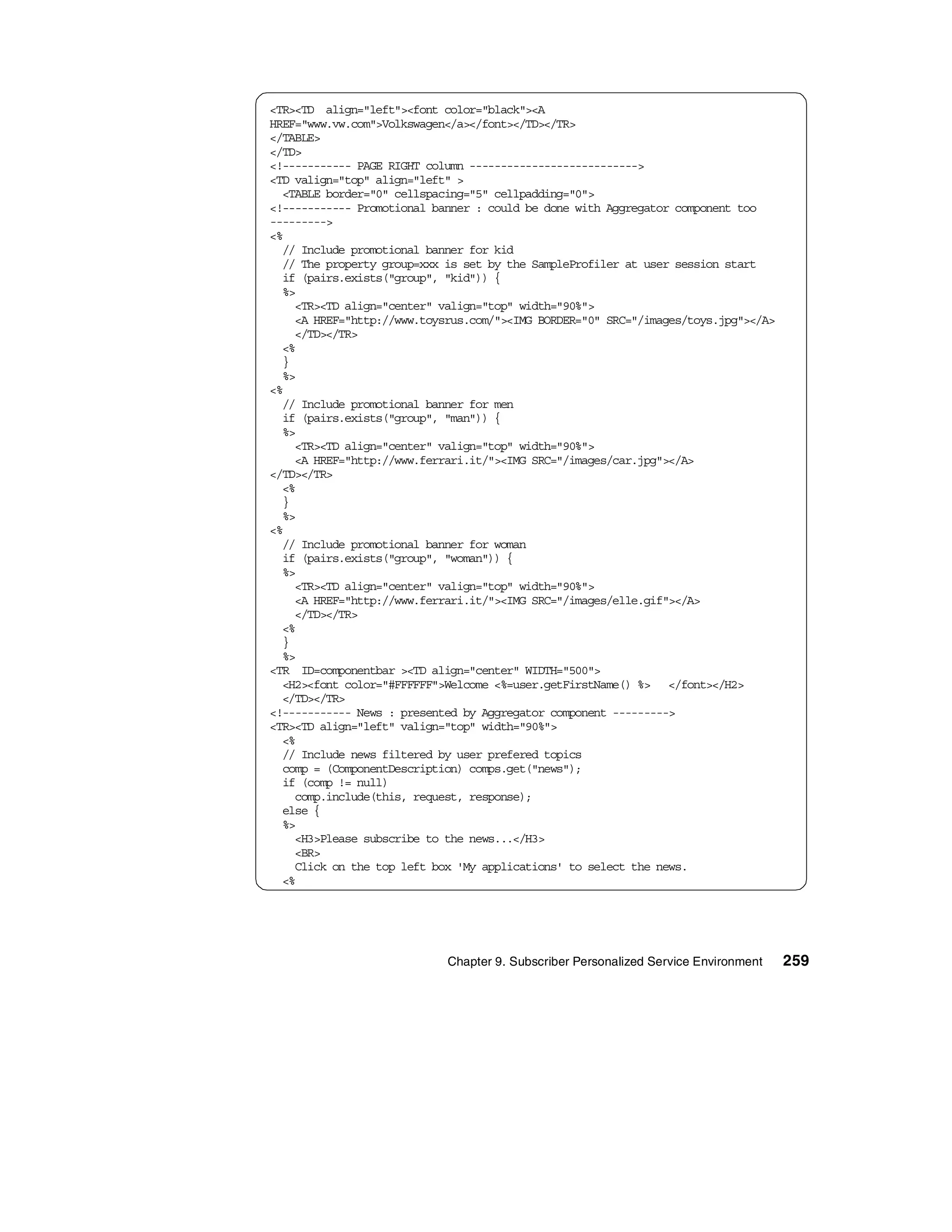 <TR><TD align="left"><font color="black"><A
HREF="www.vw.com">Volkswagen</a></font></TD></TR>
</TABLE>
</TD>
<!----------- PAGE RIGHT column --------------------------->
<TD valign="top" align="left" >
  <TABLE border="0" cellspacing="5" cellpadding="0">
<!----------- Promotional banner : could be done with Aggregator component too
--------->
<%
  // Include promotional banner for kid
  // The property group=xxx is set by the SampleProfiler at user session start
  if (pairs.exists("group", "kid")) {
  %>
    <TR><TD align="center" valign="top" width="90%">
    <A HREF="http://www.toysrus.com/"><IMG BORDER="0" SRC="/images/toys.jpg"></A>
    </TD></TR>
  <%
  }
  %>
<%
  // Include promotional banner for men
  if (pairs.exists("group", "man")) {
  %>
    <TR><TD align="center" valign="top" width="90%">
    <A HREF="http://www.ferrari.it/"><IMG SRC="/images/car.jpg"></A>
</TD></TR>
  <%
  }
  %>
<%
  // Include promotional banner for woman
  if (pairs.exists("group", "woman")) {
  %>
    <TR><TD align="center" valign="top" width="90%">
    <A HREF="http://www.ferrari.it/"><IMG SRC="/images/elle.gif"></A>
    </TD></TR>
  <%
  }
  %>
<TR ID=componentbar ><TD align="center" WIDTH="500">
  <H2><font color="#FFFFFF">Welcome <%=user.getFirstName() %> </font></H2>
  </TD></TR>
<!----------- News : presented by Aggregator component --------->
<TR><TD align="left" valign="top" width="90%">
  <%
  // Include news filtered by user prefered topics
  comp = (ComponentDescription) comps.get("news");
  if (comp != null)
    comp.include(this, request, response);
  else {
  %>
    <H3>Please subscribe to the news...</H3>
    <BR>
    Click on the top left box 'My applications' to select the news.
  <%




                            Chapter 9. Subscriber Personalized Service Environment   259
 