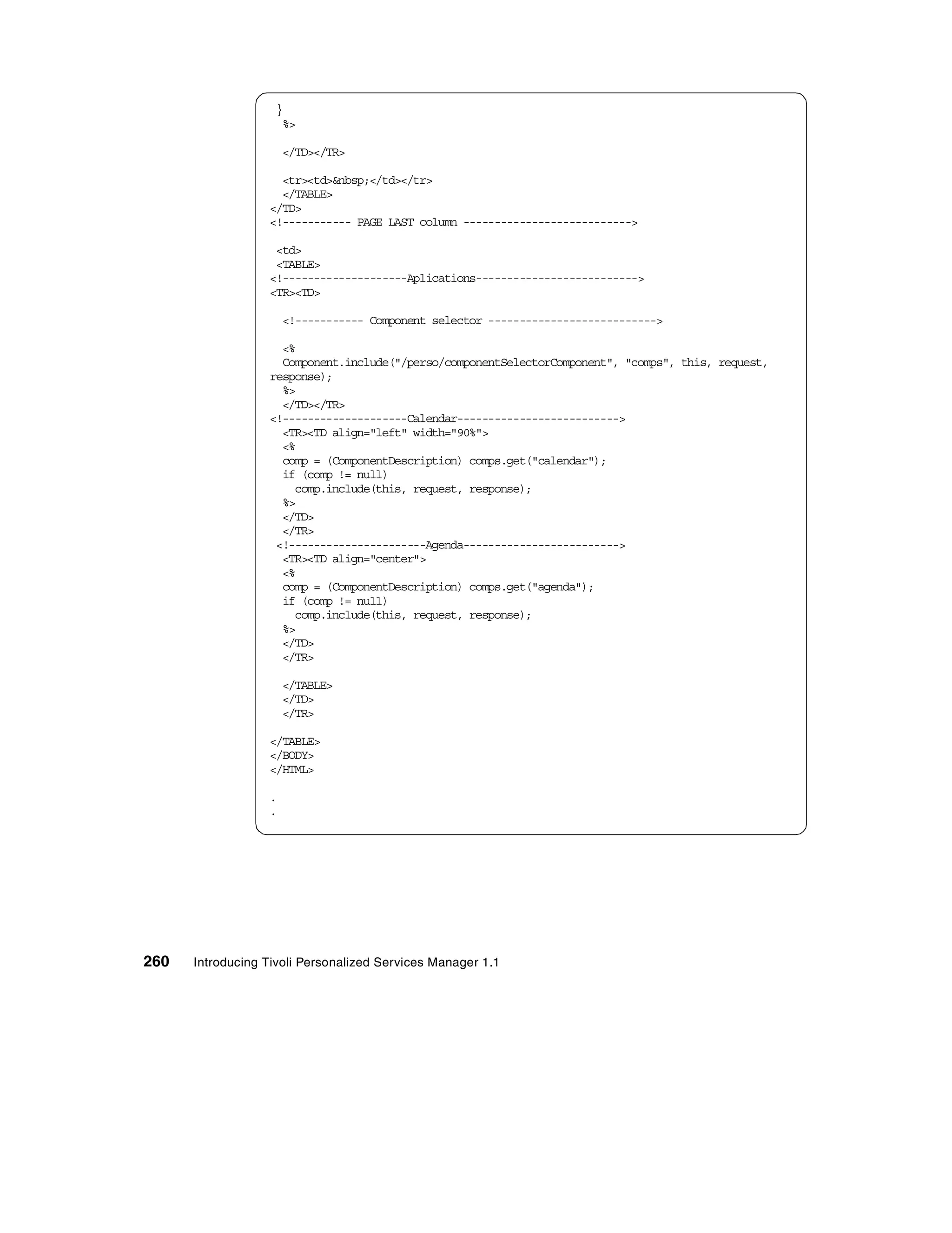 }
                    %>

                      </TD></TR>

                    <tr><td>&nbsp;</td></tr>
                    </TABLE>
                  </TD>
                  <!----------- PAGE LAST column --------------------------->

                   <td>
                   <TABLE>
                  <!--------------------Aplications-------------------------->
                  <TR><TD>

                      <!----------- Component selector --------------------------->

                    <%
                    Component.include("/perso/componentSelectorComponent", "comps", this, request,
                  response);
                    %>
                    </TD></TR>
                  <!--------------------Calendar-------------------------->
                    <TR><TD align="left" width="90%">
                    <%
                    comp = (ComponentDescription) comps.get("calendar");
                    if (comp != null)
                      comp.include(this, request, response);
                    %>
                    </TD>
                    </TR>
                   <!----------------------Agenda------------------------->
                    <TR><TD align="center">
                    <%
                    comp = (ComponentDescription) comps.get("agenda");
                    if (comp != null)
                      comp.include(this, request, response);
                    %>
                    </TD>
                    </TR>

                      </TABLE>
                      </TD>
                      </TR>

                  </TABLE>
                  </BODY>
                  </HTML>

                  .
                  .




260   Introducing Tivoli Personalized Services Manager 1.1
 