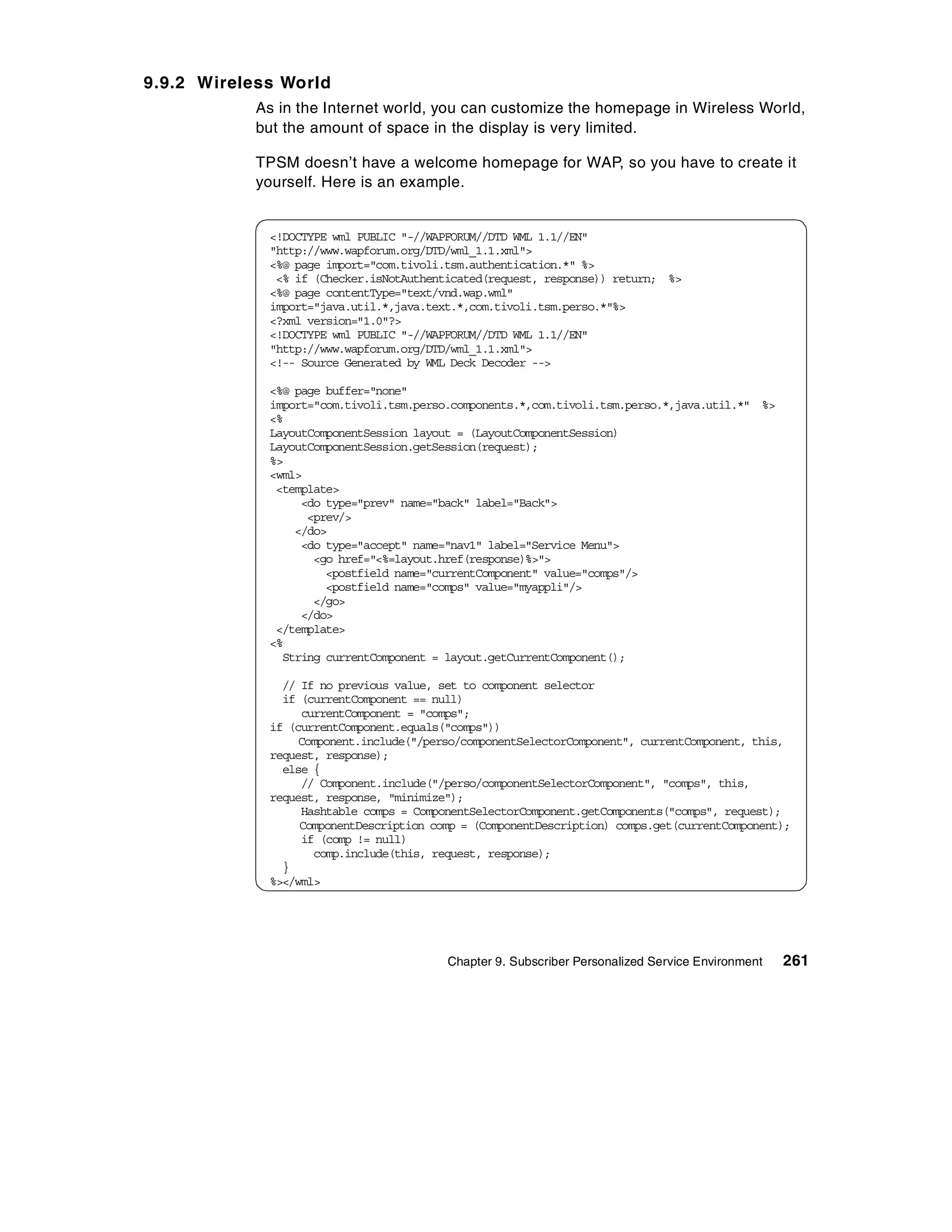 9.9.2 Wireless World
           As in the Internet world, you can customize the homepage in Wireless World,
           but the amount of space in the display is very limited.

           TPSM doesn’t have a welcome homepage for WAP, so you have to create it
           yourself. Here is an example.


             <!DOCTYPE wml PUBLIC "-//WAPFORUM//DTD WML 1.1//EN"
             "http://www.wapforum.org/DTD/wml_1.1.xml">
             <%@ page import="com.tivoli.tsm.authentication.*" %>
              <% if (Checker.isNotAuthenticated(request, response)) return; %>
             <%@ page contentType="text/vnd.wap.wml"
             import="java.util.*,java.text.*,com.tivoli.tsm.perso.*"%>
             <?xml version="1.0"?>
             <!DOCTYPE wml PUBLIC "-//WAPFORUM//DTD WML 1.1//EN"
             "http://www.wapforum.org/DTD/wml_1.1.xml">
             <!-- Source Generated by WML Deck Decoder -->

             <%@ page buffer="none"
             import="com.tivoli.tsm.perso.components.*,com.tivoli.tsm.perso.*,java.util.*" %>
             <%
             LayoutComponentSession layout = (LayoutComponentSession)
             LayoutComponentSession.getSession(request);
             %>
             <wml>
              <template>
                  <do type="prev" name="back" label="Back">
                   <prev/>
                 </do>
                  <do type="accept" name="nav1" label="Service Menu">
                    <go href="<%=layout.href(response)%>">
                      <postfield name="currentComponent" value="comps"/>
                      <postfield name="comps" value="myappli"/>
                    </go>
                  </do>
              </template>
             <%
               String currentComponent = layout.getCurrentComponent();

               // If no previous value, set to component selector
               if (currentComponent == null)
                  currentComponent = "comps";
             if (currentComponent.equals("comps"))
                  Component.include("/perso/componentSelectorComponent", currentComponent, this,
             request, response);
               else {
                  // Component.include("/perso/componentSelectorComponent", "comps", this,
             request, response, "minimize");
                  Hashtable comps = ComponentSelectorComponent.getComponents("comps", request);
                  ComponentDescription comp = (ComponentDescription) comps.get(currentComponent);
                  if (comp != null)
                    comp.include(this, request, response);
               }
             %></wml>




                                         Chapter 9. Subscriber Personalized Service Environment   261
 