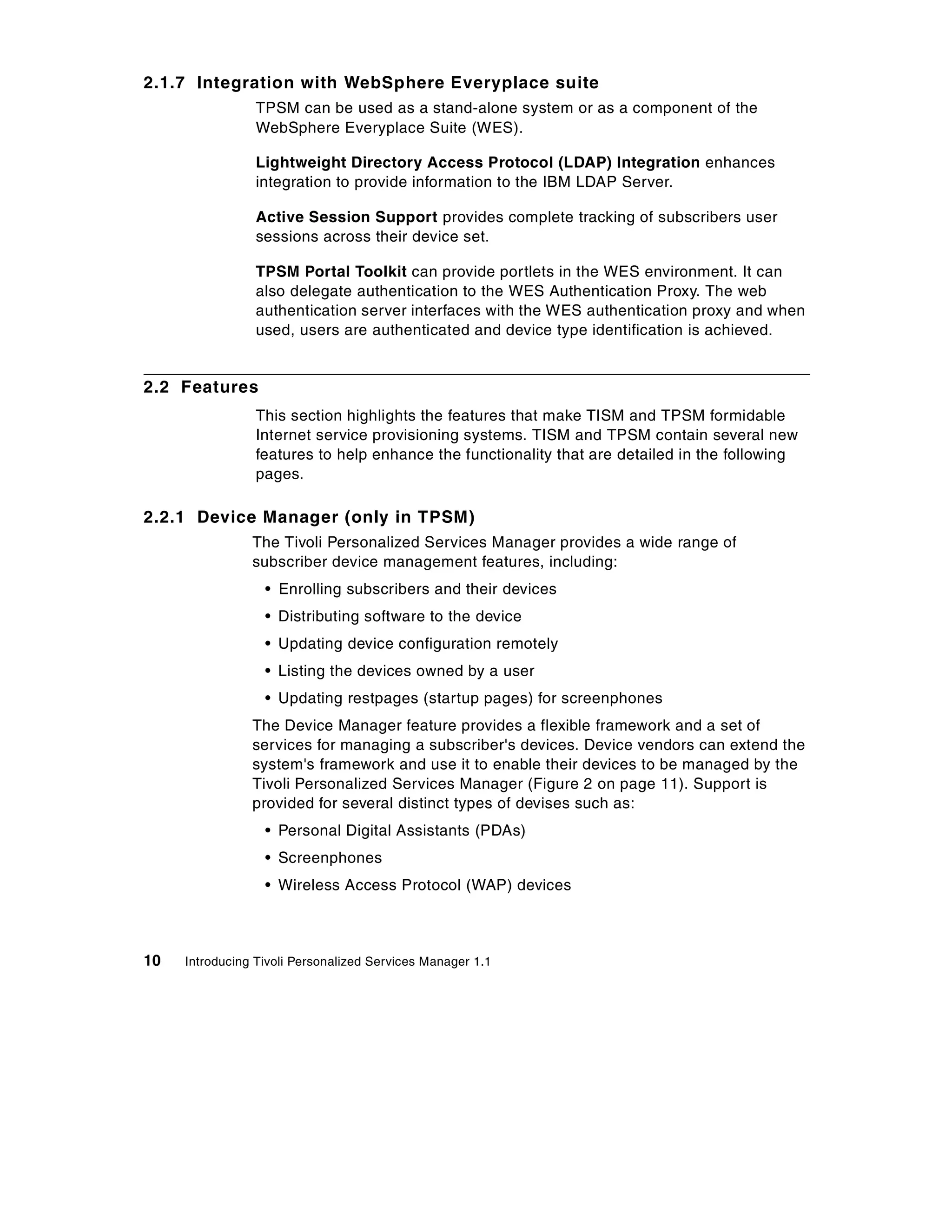 2.1.7 Integration with WebSphere Everyplace suite
                 TPSM can be used as a stand-alone system or as a component of the
                 WebSphere Everyplace Suite (WES).

                 Lightweight Directory Access Protocol (LDAP) Integration enhances
                 integration to provide information to the IBM LDAP Server.

                 Active Session Support provides complete tracking of subscribers user
                 sessions across their device set.

                 TPSM Portal Toolkit can provide portlets in the WES environment. It can
                 also delegate authentication to the WES Authentication Proxy. The web
                 authentication server interfaces with the WES authentication proxy and when
                 used, users are authenticated and device type identification is achieved.


2.2 Features
                 This section highlights the features that make TISM and TPSM formidable
                 Internet service provisioning systems. TISM and TPSM contain several new
                 features to help enhance the functionality that are detailed in the following
                 pages.

2.2.1 Device Manager (only in TPSM)
                The Tivoli Personalized Services Manager provides a wide range of
                subscriber device management features, including:
                  • Enrolling subscribers and their devices
                  • Distributing software to the device
                  • Updating device configuration remotely
                  • Listing the devices owned by a user
                  • Updating restpages (startup pages) for screenphones
                The Device Manager feature provides a flexible framework and a set of
                services for managing a subscriber's devices. Device vendors can extend the
                system's framework and use it to enable their devices to be managed by the
                Tivoli Personalized Services Manager (Figure 2 on page 11). Support is
                provided for several distinct types of devises such as:
                  • Personal Digital Assistants (PDAs)
                  • Screenphones
                  • Wireless Access Protocol (WAP) devices



10   Introducing Tivoli Personalized Services Manager 1.1
 