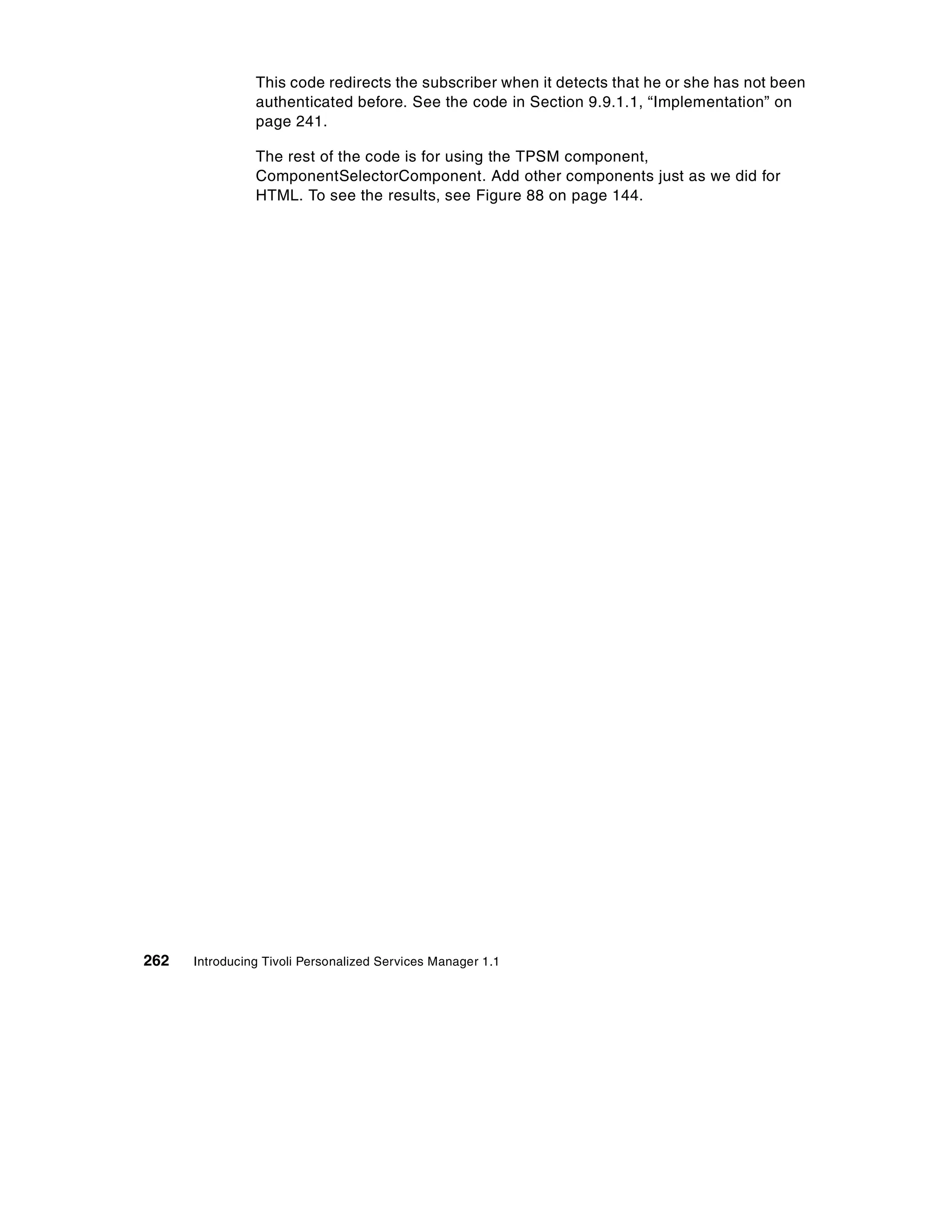 This code redirects the subscriber when it detects that he or she has not been
                authenticated before. See the code in Section 9.9.1.1, “Implementation” on
                page 241.

                The rest of the code is for using the TPSM component,
                ComponentSelectorComponent. Add other components just as we did for
                HTML. To see the results, see Figure 88 on page 144.




262   Introducing Tivoli Personalized Services Manager 1.1
 