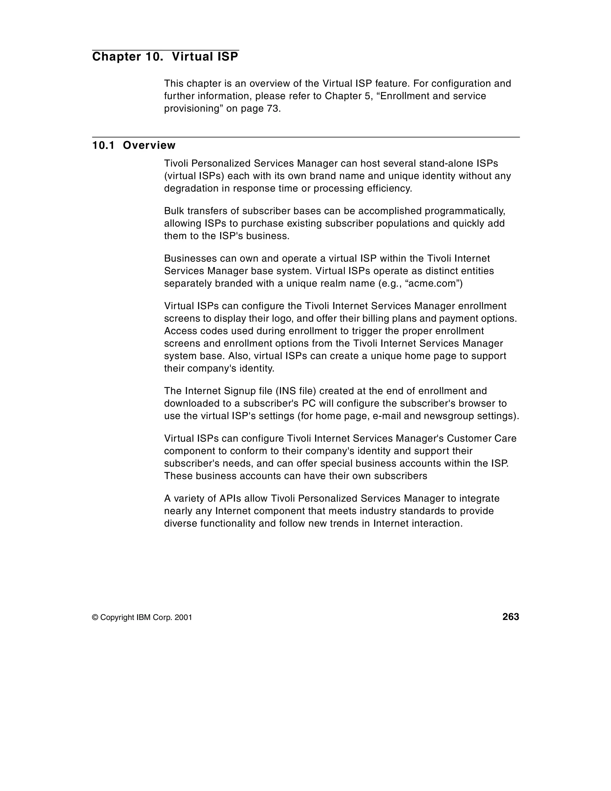 Chapter 10. Virtual ISP

                  This chapter is an overview of the Virtual ISP feature. For configuration and
                  further information, please refer to Chapter 5, “Enrollment and service
                  provisioning” on page 73.


10.1 Overview
                  Tivoli Personalized Services Manager can host several stand-alone ISPs
                  (virtual ISPs) each with its own brand name and unique identity without any
                  degradation in response time or processing efficiency.

                  Bulk transfers of subscriber bases can be accomplished programmatically,
                  allowing ISPs to purchase existing subscriber populations and quickly add
                  them to the ISP's business.

                  Businesses can own and operate a virtual ISP within the Tivoli Internet
                  Services Manager base system. Virtual ISPs operate as distinct entities
                  separately branded with a unique realm name (e.g., “acme.com”)

                  Virtual ISPs can configure the Tivoli Internet Services Manager enrollment
                  screens to display their logo, and offer their billing plans and payment options.
                  Access codes used during enrollment to trigger the proper enrollment
                  screens and enrollment options from the Tivoli Internet Services Manager
                  system base. Also, virtual ISPs can create a unique home page to support
                  their company's identity.

                  The Internet Signup file (INS file) created at the end of enrollment and
                  downloaded to a subscriber's PC will configure the subscriber's browser to
                  use the virtual ISP's settings (for home page, e-mail and newsgroup settings).

                  Virtual ISPs can configure Tivoli Internet Services Manager's Customer Care
                  component to conform to their company's identity and support their
                  subscriber's needs, and can offer special business accounts within the ISP.
                  These business accounts can have their own subscribers

                  A variety of APIs allow Tivoli Personalized Services Manager to integrate
                  nearly any Internet component that meets industry standards to provide
                  diverse functionality and follow new trends in Internet interaction.




© Copyright IBM Corp. 2001                                                                     263
 