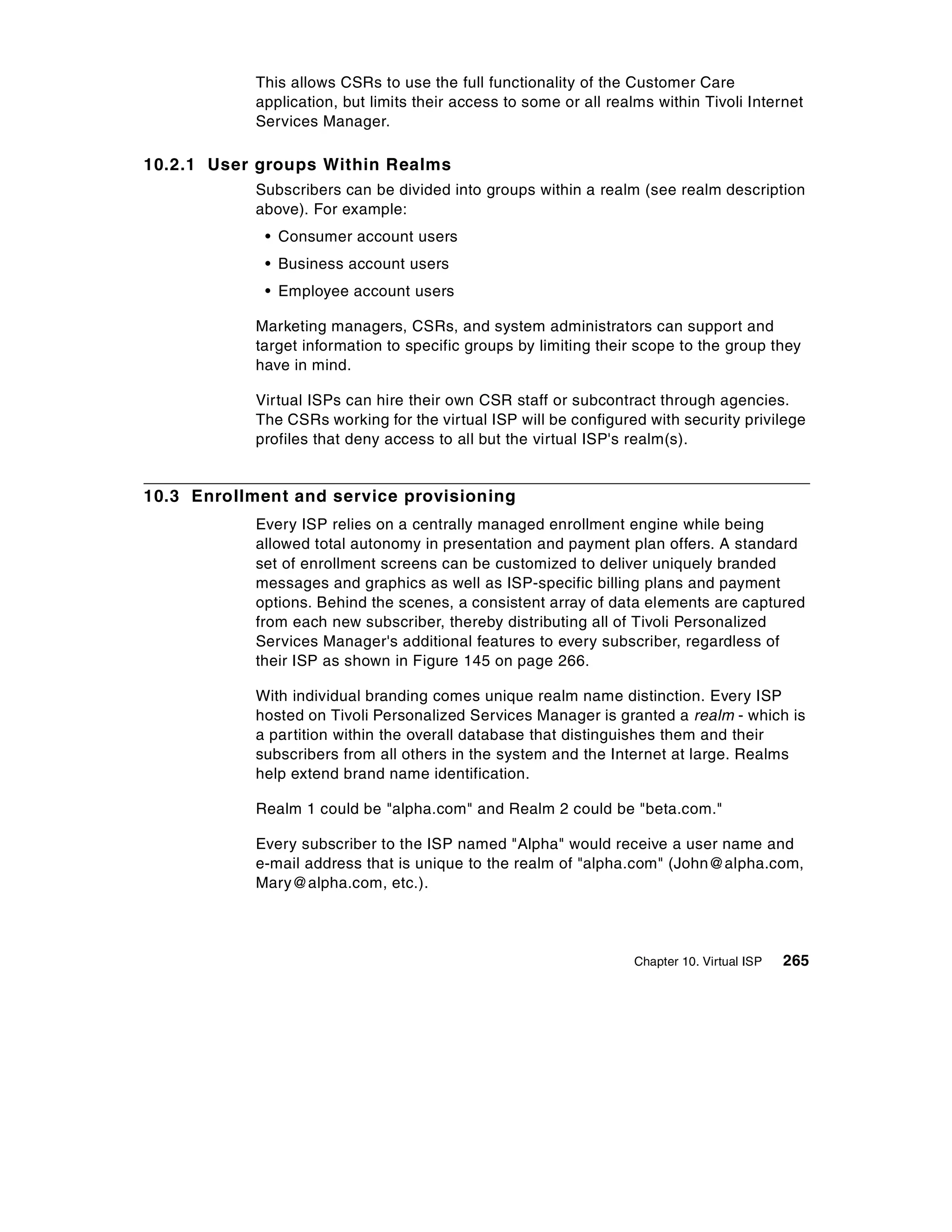 This allows CSRs to use the full functionality of the Customer Care
            application, but limits their access to some or all realms within Tivoli Internet
            Services Manager.

10.2.1 User groups Within Realms
            Subscribers can be divided into groups within a realm (see realm description
            above). For example:
             • Consumer account users
             • Business account users
             • Employee account users

            Marketing managers, CSRs, and system administrators can support and
            target information to specific groups by limiting their scope to the group they
            have in mind.

            Virtual ISPs can hire their own CSR staff or subcontract through agencies.
            The CSRs working for the virtual ISP will be configured with security privilege
            profiles that deny access to all but the virtual ISP's realm(s).


10.3 Enrollment and service provisioning
            Every ISP relies on a centrally managed enrollment engine while being
            allowed total autonomy in presentation and payment plan offers. A standard
            set of enrollment screens can be customized to deliver uniquely branded
            messages and graphics as well as ISP-specific billing plans and payment
            options. Behind the scenes, a consistent array of data elements are captured
            from each new subscriber, thereby distributing all of Tivoli Personalized
            Services Manager's additional features to every subscriber, regardless of
            their ISP as shown in Figure 145 on page 266.

            With individual branding comes unique realm name distinction. Every ISP
            hosted on Tivoli Personalized Services Manager is granted a realm - which is
            a partition within the overall database that distinguishes them and their
            subscribers from all others in the system and the Internet at large. Realms
            help extend brand name identification.

            Realm 1 could be "alpha.com" and Realm 2 could be "beta.com."

            Every subscriber to the ISP named "Alpha" would receive a user name and
            e-mail address that is unique to the realm of "alpha.com" (John@alpha.com,
            Mary@alpha.com, etc.).




                                                                    Chapter 10. Virtual ISP   265
 