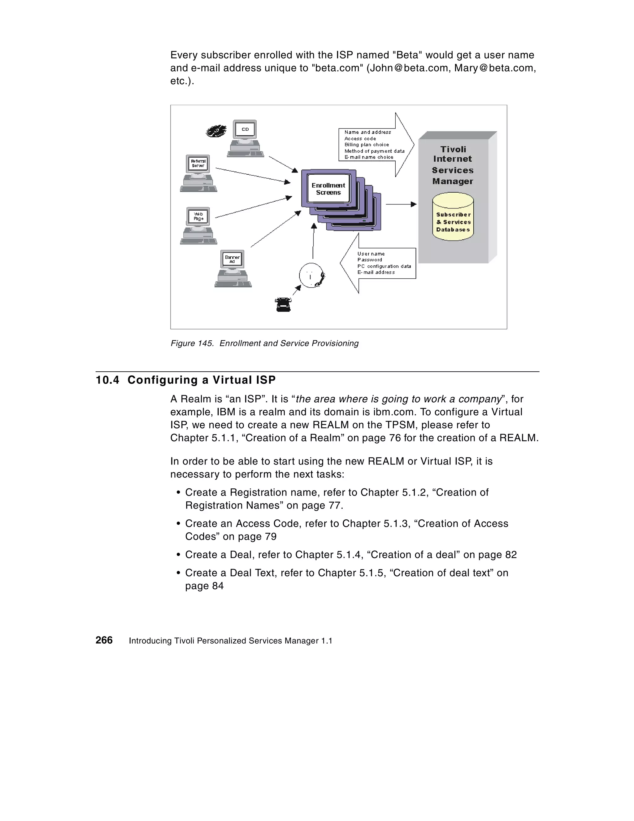 Every subscriber enrolled with the ISP named "Beta" would get a user name
                and e-mail address unique to "beta.com" (John@beta.com, Mary@beta.com,
                etc.).




                Figure 145. Enrollment and Service Provisioning



10.4 Configuring a Virtual ISP
                A Realm is “an ISP”. It is “the area where is going to work a company”, for
                example, IBM is a realm and its domain is ibm.com. To configure a Virtual
                ISP, we need to create a new REALM on the TPSM, please refer to
                Chapter 5.1.1, “Creation of a Realm” on page 76 for the creation of a REALM.

                In order to be able to start using the new REALM or Virtual ISP, it is
                necessary to perform the next tasks:
                  • Create a Registration name, refer to Chapter 5.1.2, “Creation of
                    Registration Names” on page 77.
                  • Create an Access Code, refer to Chapter 5.1.3, “Creation of Access
                    Codes” on page 79
                  • Create a Deal, refer to Chapter 5.1.4, “Creation of a deal” on page 82
                  • Create a Deal Text, refer to Chapter 5.1.5, “Creation of deal text” on
                    page 84




266   Introducing Tivoli Personalized Services Manager 1.1
 