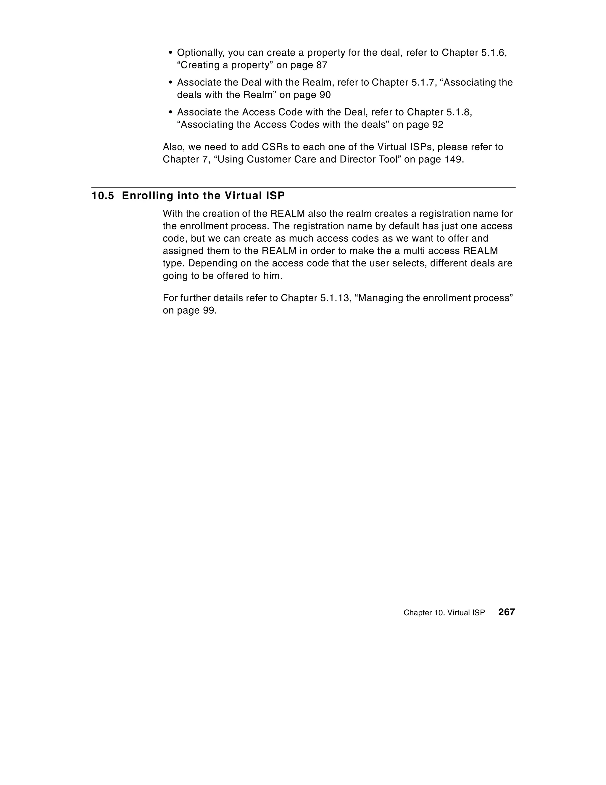 • Optionally, you can create a property for the deal, refer to Chapter 5.1.6,
                “Creating a property” on page 87
              • Associate the Deal with the Realm, refer to Chapter 5.1.7, “Associating the
                deals with the Realm” on page 90
              • Associate the Access Code with the Deal, refer to Chapter 5.1.8,
                “Associating the Access Codes with the deals” on page 92

            Also, we need to add CSRs to each one of the Virtual ISPs, please refer to
            Chapter 7, “Using Customer Care and Director Tool” on page 149.


10.5 Enrolling into the Virtual ISP
            With the creation of the REALM also the realm creates a registration name for
            the enrollment process. The registration name by default has just one access
            code, but we can create as much access codes as we want to offer and
            assigned them to the REALM in order to make the a multi access REALM
            type. Depending on the access code that the user selects, different deals are
            going to be offered to him.

            For further details refer to Chapter 5.1.13, “Managing the enrollment process”
            on page 99.




                                                                   Chapter 10. Virtual ISP   267
 