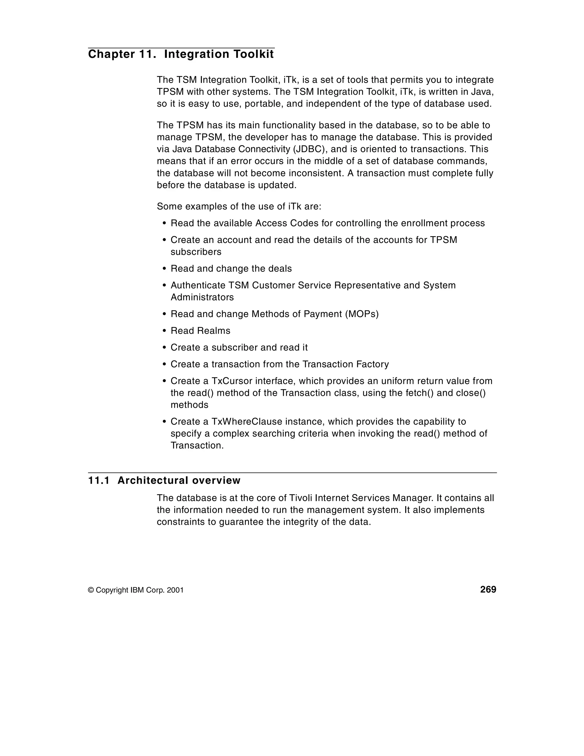 Chapter 11. Integration Toolkit

                  The TSM Integration Toolkit, iTk, is a set of tools that permits you to integrate
                  TPSM with other systems. The TSM Integration Toolkit, iTk, is written in Java,
                  so it is easy to use, portable, and independent of the type of database used.

                  The TPSM has its main functionality based in the database, so to be able to
                  manage TPSM, the developer has to manage the database. This is provided
                  via Java Database Connectivity (JDBC), and is oriented to transactions. This
                  means that if an error occurs in the middle of a set of database commands,
                  the database will not become inconsistent. A transaction must complete fully
                  before the database is updated.

                  Some examples of the use of iTk are:
                    • Read the available Access Codes for controlling the enrollment process
                    • Create an account and read the details of the accounts for TPSM
                      subscribers
                    • Read and change the deals
                    • Authenticate TSM Customer Service Representative and System
                      Administrators
                    • Read and change Methods of Payment (MOPs)
                    • Read Realms
                    • Create a subscriber and read it
                    • Create a transaction from the Transaction Factory
                    • Create a TxCursor interface, which provides an uniform return value from
                      the read() method of the Transaction class, using the fetch() and close()
                      methods
                    • Create a TxWhereClause instance, which provides the capability to
                      specify a complex searching criteria when invoking the read() method of
                      Transaction.


11.1 Architectural overview
                  The database is at the core of Tivoli Internet Services Manager. It contains all
                  the information needed to run the management system. It also implements
                  constraints to guarantee the integrity of the data.




© Copyright IBM Corp. 2001                                                                     269
 
