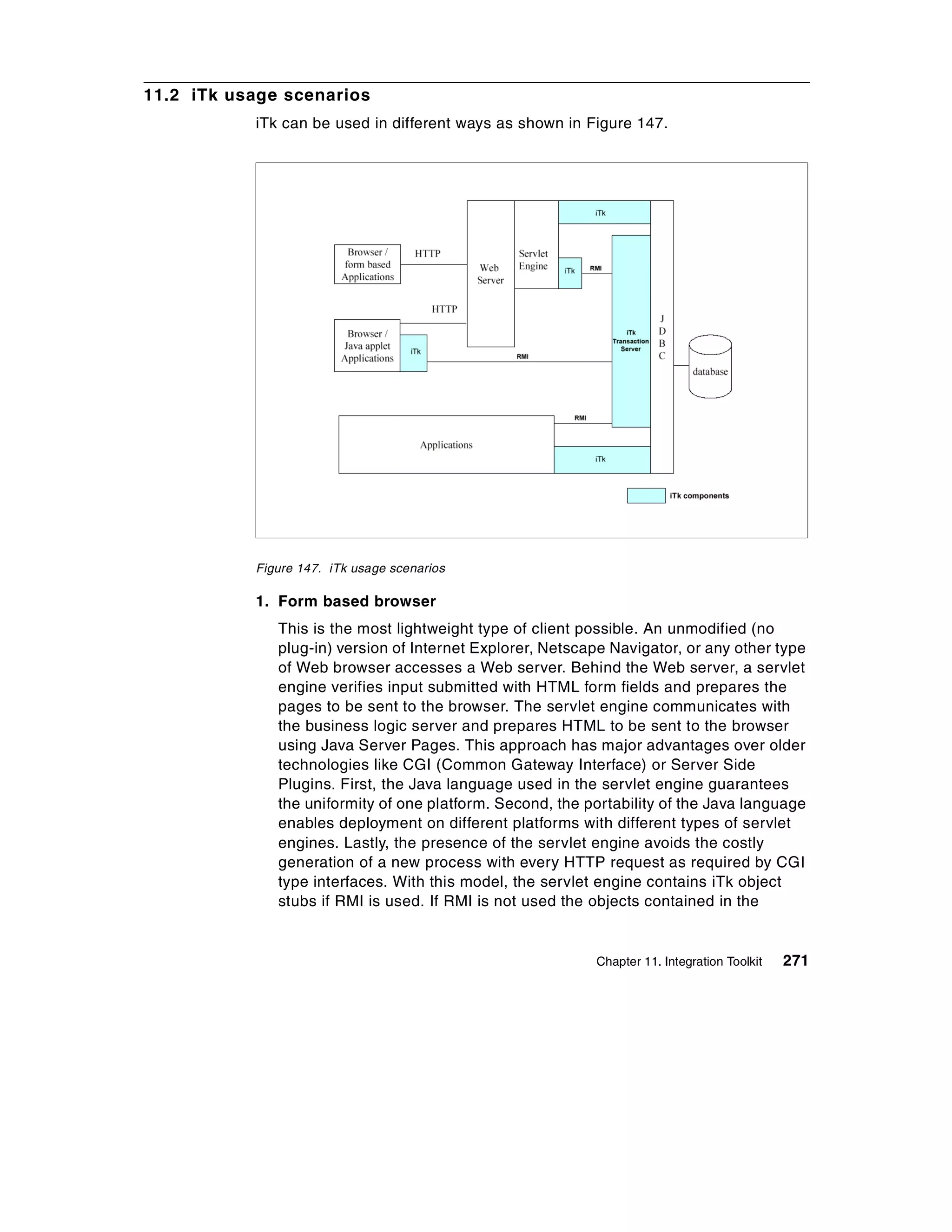 11.2 iTk usage scenarios
           iTk can be used in different ways as shown in Figure 147.




           Figure 147. iTk usage scenarios

           1. Form based browser
              This is the most lightweight type of client possible. An unmodified (no
              plug-in) version of Internet Explorer, Netscape Navigator, or any other type
              of Web browser accesses a Web server. Behind the Web server, a servlet
              engine verifies input submitted with HTML form fields and prepares the
              pages to be sent to the browser. The servlet engine communicates with
              the business logic server and prepares HTML to be sent to the browser
              using Java Server Pages. This approach has major advantages over older
              technologies like CGI (Common Gateway Interface) or Server Side
              Plugins. First, the Java language used in the servlet engine guarantees
              the uniformity of one platform. Second, the portability of the Java language
              enables deployment on different platforms with different types of servlet
              engines. Lastly, the presence of the servlet engine avoids the costly
              generation of a new process with every HTTP request as required by CGI
              type interfaces. With this model, the servlet engine contains iTk object
              stubs if RMI is used. If RMI is not used the objects contained in the


                                                           Chapter 11. Integration Toolkit   271
 
